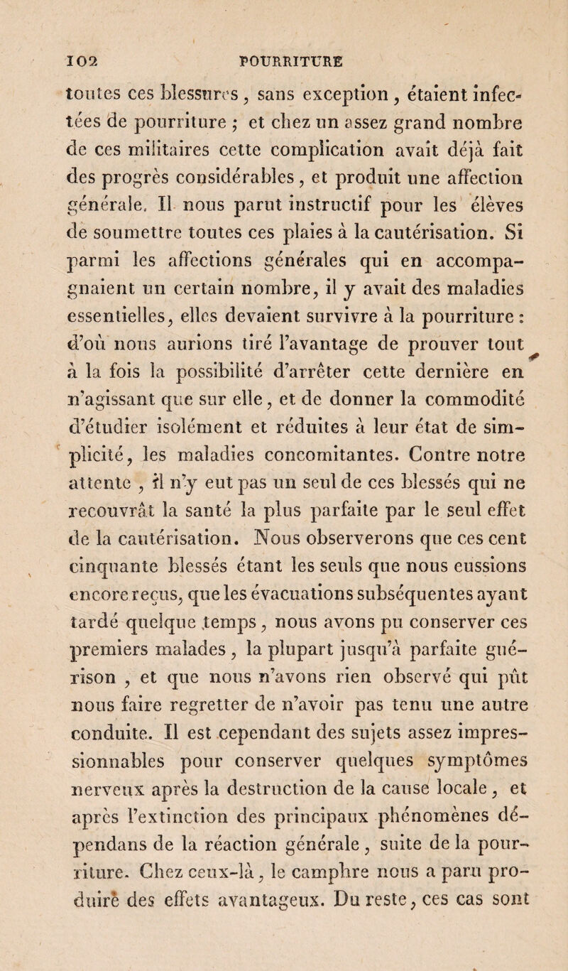tontes ces blessures , sans exception , étaient infec- tées de pourriture ; et chez un assez grand nombre de ces militaires cette complication avait déjà fait des progrès considérables, et produit une affection générale, lî nous parut instructif pour les élèves de soumettre toutes ces plaies à la cautérisation. Si parmi les affections générales qui en accompa¬ gnaient un certain nombre, il y avait des maladies essentielles, elles devaient survivre à la pourriture : d’où nous aurions tiré l’avantage de prouver tout^ à la fois la possibilité d’arrêter cette dernière en n’agissant que sur elle, et de donner la commodité d’étudier isolément et réduites à leur état de sim¬ plicité, les maladies concomitantes. Contre notre attente , il n’y eut pas un seul de ces blessés qui ne recouvrât la santé la plus parfaite par le seul effet de la cautérisation. Nous observerons que ces cent cinquante blessés étant les seuls que nous eussions encore reçus, que les évacuations subséquentes ayant tardé quelque .temps, nous avons pu conserver ces premiers malades, la plupart jusqu’à parfaite gué¬ rison , et que nous n’avons rien observé qui pût nous faire regretter de n’avoir pas tenu une autre conduite. ïl est cependant des sujets assez impres¬ sionnables pour conserver quelques symptômes nerveux après la destruction de la cause locale , et après l’extinction des principaux phénomènes dé¬ pendais de la réaction générale, suite de la pour¬ riture. Chez ceux-là, le camphre nous a paru pro¬ duire des effets avantageux. Dareste, ces cas sont