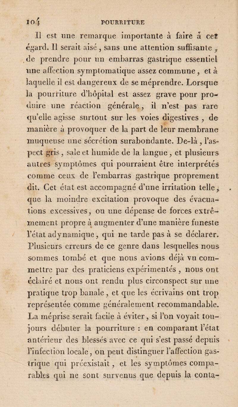 Il est une remarque importante à faire â cet égard. Il serait aisé, sans une attention suffisante y de prendre pour un embarras gastrique essentiel une affection symptomatique assez commune, et à laquelle il est dangereux de se méprendre. Lorsque la pourriture d’hôpital est assez grave pour pro~ duire une réaction générale, il n’est pas rare qu’elle agisse surtout sur les voies digestives , de manière à provoquer de la part de leur membrane muqueuse une sécrétion surabondante. De-là, l’as¬ pect gris, sale et humide de la langue, et plusieurs autres symptômes qui pourraient être interprétés comme ceux de l’embarras gastrique proprement dit. Cet état est accompagné d’une irritation telle, que la moindre excitation provoque des évacua¬ tions excessives, ou une dépense de forces extrê¬ mement propre à augmenter d’une manière funeste l’état adynamique, qui ne tarde pas à se déclarer. Plusieurs erreurs de ce genre dans lesquelles nous sommes tombé et que nous avions déjà vu com¬ mettre par des praticiens expérimentés , nous ont éclairé et nous ont rendu plus circonspect sur une pratique trop banale, et que les écrivains ont trop représentée comme généralement recommandable. La méprise serait facile à éviter, si l’on voyait tou¬ jours débuter la pourriture : en comparant l’état antérieur des blessés avec ce qui s’est passé depuis l’infection locale, on peut distinguer l’affection gas¬ trique qui préexistait, et les symptômes compa¬ rables qui ne sont survenus que depuis la conta-