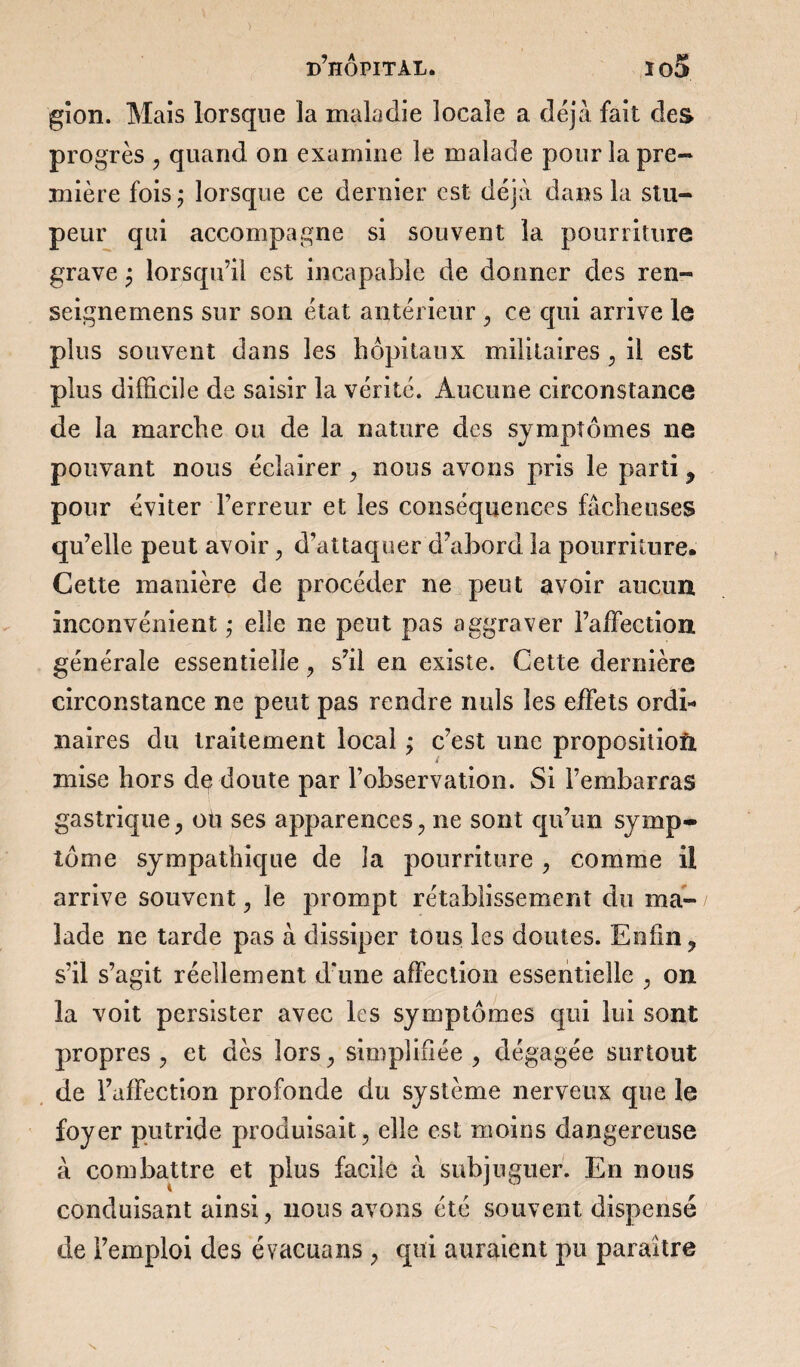 gion. Mais lorsque la maladie locale a déjà fait des progrès , quand on examine le malade pour la pre¬ mière fois; lorsque ce dernier est déjà dans la stu¬ peur qui accompagne si souvent la pourriture grave ; lorsqu’il est incapable de donner des ren- seignemens sur son état antérieur , ce qui arrive le plus souvent dans les hôpitaux militaires, il est plus difficile de saisir la vérité. Aucune circonstance de la marche ou de la nature des symptômes ne pouvant nous éclairer , nous avons pris le parti, pour éviter Terreur et les conséquences fâcheuses qu’elle peut avoir, d’attaquer d’abord la pourriture. Cette manière de procéder ne peut avoir aucun inconvénient ; elle ne peut pas aggraver l’affection générale essentielle , s’il en existe. Cette dernière circonstance ne peut pas rendre nuis les effets ordi¬ naires du traitement local ; c’est une proposition mise hors de doute par l’observation. Si l’embarras gastrique, où ses apparences , ne sont qu’un symp¬ tôme sympathique de la pourriture , comme il arrive souvent , le prompt rétablissement du ma¬ lade ne tarde pas à dissiper tous les doutes. Enfin, s’il s’agit réellement d’une affection essentielle , on la voit persister avec les symptômes qui lui sont propres , et dès lors, simplifiée , dégagée surtout de l’affection profonde du système nerveux que le foyer putride produisait, elle est moins dangereuse à combattre et plus facile à subjuguer. En nous conduisant ainsi, nous avons été souvent dispensé de l’emploi des évacuans , qui auraient pu paraître