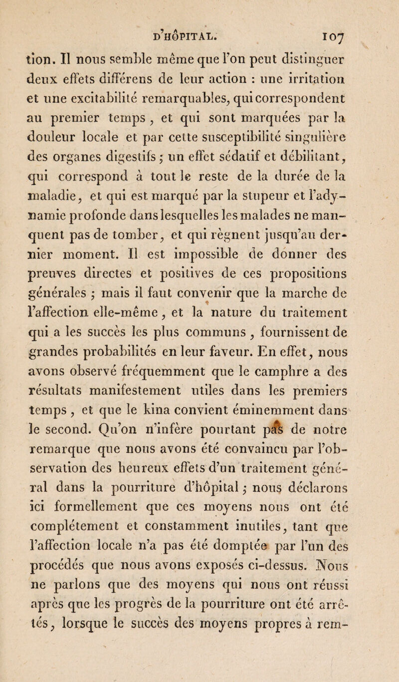 tion. Il nous semble même que Ton peut distinguer deux effets différées de leur action : une irritation et une excitabilité remarquables, qui correspondent au premier temps , et qui sont marquées par la douleur locale et par cette susceptibilité singulière des organes digestifs ; un effet sédatif et débilitant , qui correspond à tout le reste de la durée de la maladie, et qui est marqué par la stupeur et l’ady¬ namie profonde dans lesquelles les malades ne man¬ quent pas de tomber, et qui régnent jusqu’au der¬ nier moment. Il est impossible de donner des preuves directes et positives de ces propositions générales ; mais il faut convenir que la marche de l’affection elle-même, et la nature du traitement qui a les succès les plus communs , fournissent de grandes probabilités en leur faveur. En effet, nous avons observé fréquemment que le camphre a des résultats manifestement utiles dans les premiers temps , et que le kina convient éminemment dans 3e second. Qu’on n’infère pourtant pa*s de notre remarque que nous avons été convaincu par l’ob¬ servation des heureux effets d’un traitement géné¬ ral dans la pourriture d’hôpital ; nous déclarons ici formellement que ces moyens nous ont été complètement et constamment inutiles, tant que l’affection locale n’a pas été domptée par l’un des procédés que nous avons exposés ci-dessus. Nous ne parlons que des moyens qui nous ont réussi après que les progrès de la pourriture ont été arrê¬ tés, lorsque le succès des moyens propres à rem-
