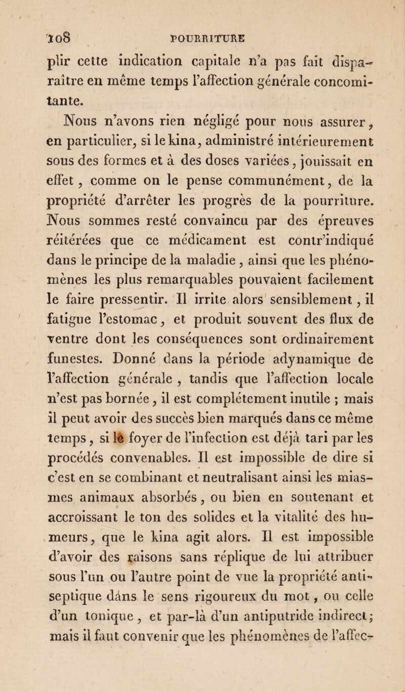 XOS J POURRITURE plir cette indication capitale n'a pas fait dispa¬ raître en même temps l’affection générale concomi¬ tante. Nous n’avons rien négligé pour nous assurer f en particulier, si lekina, administré intérieurement sous des formes et à des doses variées, jouissait en effet, comme on le pense communément, de la propriété d’arrêter les progrès de la pourriture. Nous sommes resté convaincu par des épreuves réitérées que ce médicament est contr’indiqué dans le principe de la maladie , ainsi que les phéno¬ mènes les plus remarquables pouvaient facilement le faire pressentir. Il irrite alors sensiblement, il fatigue l’estomac, et produit souvent des flux de ventre dont les conséquences sont ordinairement funestes. Donné dans la période adynamique de l’affection générale , tandis que l’affection locale n’est pas bornée, il est complètement inutile ; mais il peut avoir des succès bien marqués dans ce même temps , si iè foyer de l’infection est déjà tari par les procédés convenables. Il est impossible de dire si c’est en se combinant et neutralisant ainsi les mias¬ mes animaux absorbés, ou bien en soutenant et <r accroissant le ton des solides et la vitalité des hu¬ meurs , que le kina agit alors. Il est impossible d’avoir des raisons sans réplique de lui attribuer sous l’un ou l’autre point de vue la propriété anti¬ septique dâns le sens rigoureux du mot, ou celle d’un tonique , et par-là d’un antiputride indirect; mais il faut con venir que les phénomènes de l’affec-