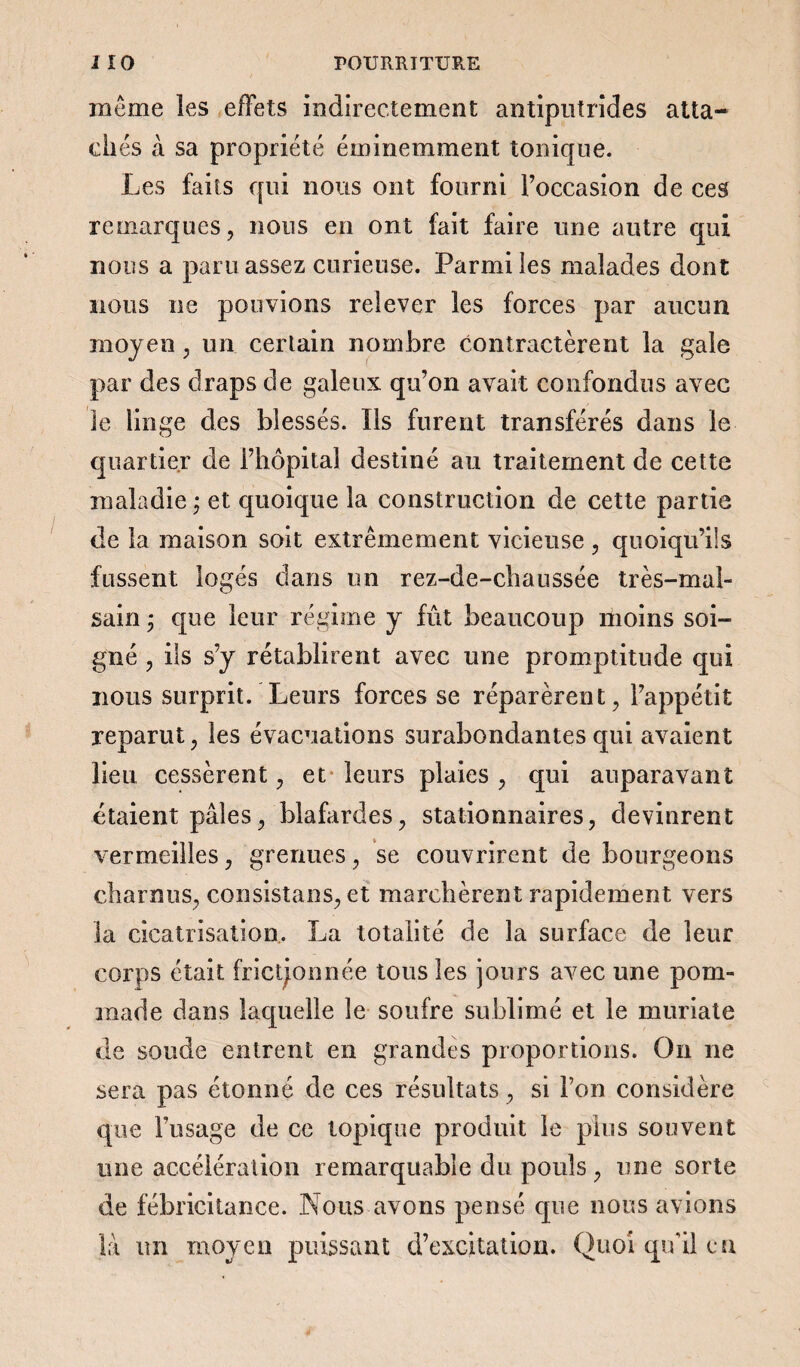 même les effets indirectement antiputrides atta¬ chés à sa propriété éminemment tonique. Les faits qui nous ont fourni l’occasion de ces remarques, nous en ont fait faire une autre qui nous a paru assez curieuse. Parmi les malades dont nous ne pouvions relever les forces par aucun moyen, un certain nombre contractèrent la gale par des draps de galeux qu’on avait confondus avec le linge des blessés. Us furent transférés dans le quartier de l’hôpital destiné au traitement de cette maladie ; et quoique la construction de cette partie de la maison soit extrêmement vicieuse , quoiqu’ils fussent logés dans un rez-de-chaussée très-mal¬ sain > que leur régime y fût beaucoup moins soi¬ gné , ils s’y rétablirent avec une promptitude qui nous surprit. Leurs forces se réparèrent, l’appétit reparut, les évacuations surabondantes qui avaient lieu cessèrent, et leurs plaies , qui auparavant étaient pâles, blafardes, stationnaires, devinrent vermeilles, grenues, se couvrirent de bourgeons charnus, consistans, et marchèrent rapidement vers la cicatrisation. La totalité de la surface de leur corps était frictionnée tous les jours avec une pom¬ made dans laquelle le soufre sublimé et le muriate de soude entrent en grandes proportions. On 11e sera pas étonné de ces résultats, si l’on considère que l’usage de ce topique produit le plus souvent une accélération remarquable du pouls, une sorte de fébricitance. Nous avons pensé que nous avions là un moyen puissant d’excitation. Quoi qu'il en
