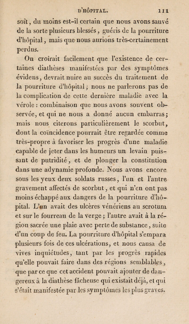 soit , du moins est-il certain que nous avons sauvé de la sorte plusieurs blessés, guéris de la pourriture d’hôpital , mais que nous aurions très-certainement perdus. On croirait facilement que l’existence de cer¬ taines diathèses manifestées par des symptômes évidens, devrait nuire au succès du traitement de la pourriture d’hôpital ; nous ne parlerons pas de la complication de cette dernière maladie avec la vérole : combinaison que nous avons souvent ob¬ servée, et qui ne nous a donné aucun embarras; mais nous citerons particulièrement le scorbut, dont la coïncidence pourrait être regardée comme très-propre à favoriser les progrès d’une maladie capable de jeter dans les humeurs un levain puis¬ sant de putridité, et de plonger la constitution dans une adynamie profonde. Nous avons encore sous les yeux deux soldats russes , l’un et l’autre gravement affectés de scorbut, et qui n’en ont pas moins échappé aux dangers de la pourriture d’hô¬ pital. L’un avait des ulcères vénériens au scrotum et sur le fourreau de la verge ; l’autre avait à la ré¬ gion sacrée une plaie avec perte de substance, suite d’un coup de feu. La pourriture d’hôpital s’empara plusieurs fois de ces ulcérations, et nous causa de vives inquiétudes, tant par les progrès rapides qu’elle pouvait faire dans des régions semblables , que par ce que cet accident pouvait ajouter de dan¬ gereux à la diathèse fâcheuse qui existait déjà, et qui s’était manifestée par les symptômes les plus graves. #