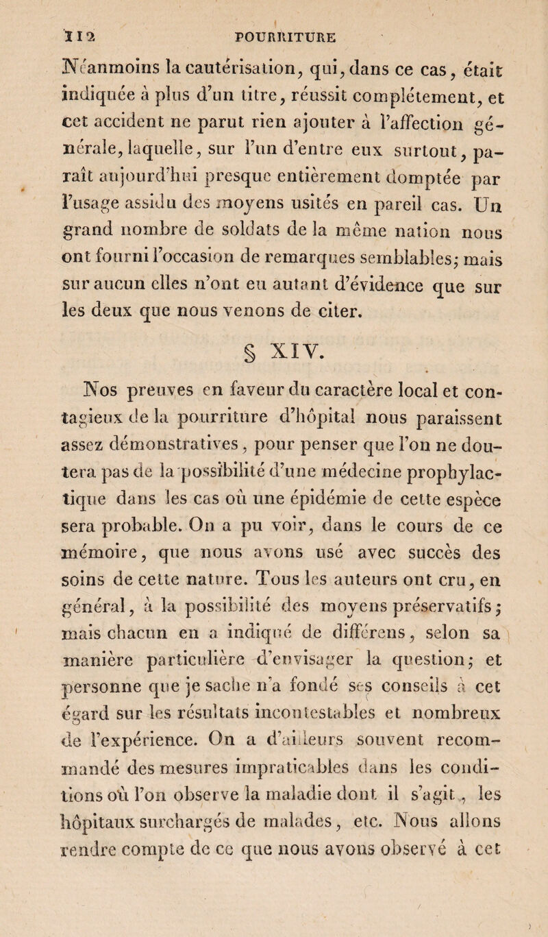 Neanmoins la cautérisation, qui, dans ce cas, était indiquée à plus d’un titre, réussit complètement, et cet accident ne parut rien ajouter à l’affection gé¬ nérale, laquelle, sur l’un d’entre eux surtout, pa¬ raît aujourd’hui presque entièrement domptée par l’usage assidu des moyens usités en pareil cas. Un grand nombre de soldats de la meme nation nous ont fourni l’occasion de remarques semblables ; mais sur aucun elles n’ont eu autant d’évidence que sur les deux que nous venons de citer. § XIV. Nos preuves en faveur du caractère local et con¬ tagieux de la pourriture d’hôpital nous paraissent assez démonstratives, pour penser que l’on ne dou¬ tera pas de la possibilité d’une médecine prophylac¬ tique dans les cas où une épidémie de cette espèce sera probable. On a pu voir, dans le cours de ce mémoire, que nous avons usé avec succès des soins de cette nature. Tous les auteurs ont cru, en général, à la possibilité des moyens préservatifs ; mais chacun en a indiqué de différons, selon sa manière particulière d’envisager la question,* et personne que je sache n’a fondé ses conseils a cet é^ard sur les résultats incontestables et nombreux de Fexpérience. On a d’ailleurs souvent recom¬ mandé des mesures impraticables dans les condi¬ tions où l’on observe la maladie dont il s’agit , les hôpitaux surchargés de malades, etc. Nous allons rendre compte de ce que nous avons observé à cet