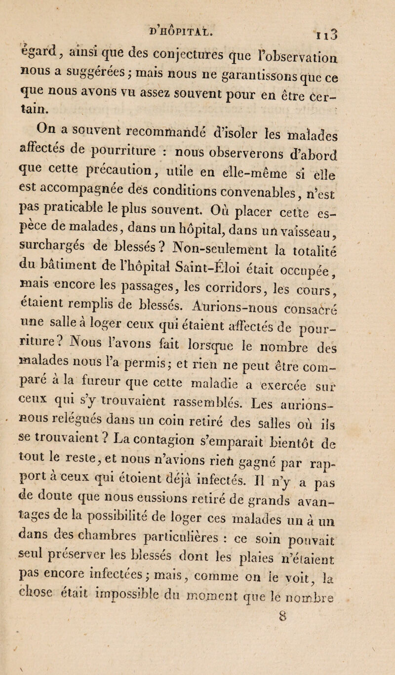 égard, ainsi que des conjectures que l’observation nous a suggérées; mais nous ne garantissons que ce que nous avons vu assez souvent pour en être cer¬ tain. On a souvent recommandé d’isoler les malades affectés de pourriture : nous observerons d’abord que cette précaution, utile en elle-même si elle est accompagnée des conditions convenables, n’est pas praticable le plus souvent. Où placer cette es¬ pèce de malades, dans un hôpital, dans un vaisseau, surchaiges de blesses? Non-seulement la totalité du bâtiment de l’hôpital Saint-Éloi était occupée, mais encore les passages, les corridors, les cours* étaient remplis de blessés. Aurions-nous consacré une salie à loger ceux qui étaient affectés de pour¬ riture? Nous l’avons fait lorsque le nombre des malades nous l’a permis; et rien ne peut être com¬ paré a la fureur que cette maladie a exercée sur ceux qui s’y trouvaient rassemblés. Les aurions- . nous relégués dans un coin retiré des salles où ils se trouvaient ? La contagion s’emparait bientôt de tout le reste, et nous n’avions rien gagné par rap¬ port à ceux qui étoient déjà infectés. Il n’y a pas de doute que nous eussions retiré de grands avan¬ tages de la possibilité de loger ces malades un à un uans des chambres particulières : ce soin pouvait seul préserver les blessés dont les plaies n’étaient pas encore infectées ; mais, comme on ie voit, la chose était impossible du moment que le nombre 8