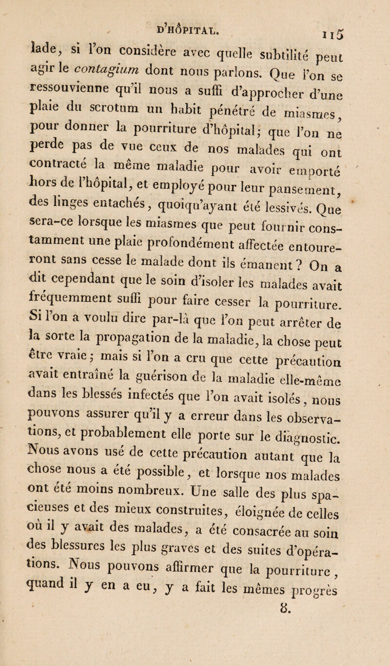 lade, si l’on considère avec quelle subtilité peut agir le contagium dont nous parlons. Que l’on se ressouvienne qu’il nous a suffi d’approcher d’une plaie du scrotum un habit pénétré de miasmes, pour donner la pourriture d’hôpital; que l’on ne perde pas de vue ceux de nos malades qui ont contracté la même maladie pour avoir emporté bois de 1 hôpital, et employé pour leur pansement, des linges entachés, quoiqu’ayant été lessivés. Que sera-ce lorsque les miasmes que peut fournir cons¬ tamment une plaie profondément affectée entoure¬ ront sans cesse le malade dont ils émanent ? On a dit cependant que le soin d’isoler les malades avait fréquemment suffi pour faire cesser la pourriture. Si l’on a voulu dire par-là que l’on peut arrêter de la sorte la propagation de la maladie, la chose peut être vraie ; mais si l’on a cru que cette précaution avait entraîné la guérison de la maladie elle-même dans les blessés infectés que l’on avait isolés, nous pouvons assurer qu’il y a erreur dans les observa¬ tions, et probablement elle porte sur le diagnostic. Nous avons usé de cette précaution autant que la chose nous a été possible, et lorsque nos malades ont été moins nombreux. Une salle des plus spa¬ cieuses et des mieux construites, éloignée de celles où il y avait des malades, a été consacrée au soin des blessures les plus graves et des suites d’opéra¬ tions. Nous pouvons affirmer que la pourriture, quand il y en a eu, y a fait les mêmes progrès