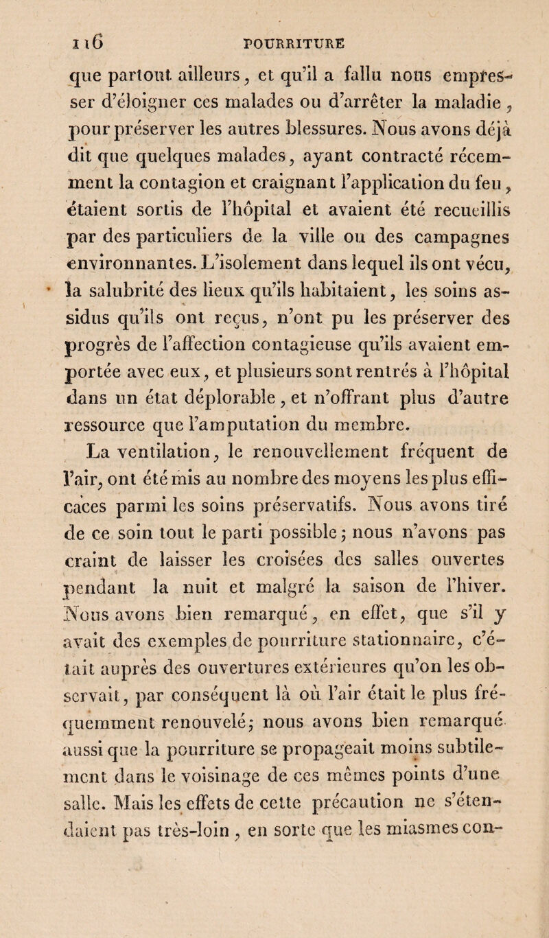 que partout ailleurs, et qu’il a fallu nous empres¬ ser d’éloigner ces malades ou d’arrêter la maladie , pour préserver les autres blessures. Nous avons déjà dit que quelques malades , ayant contracté récem¬ ment la contagion et craignant l’application du feu , étaient sortis de l’hôpital et avaient été recueillis par des particuliers de la ville ou des campagnes environnantes. L’isolement dans lequel ils ont vécu, * la salubrité des lieux qu’ils habitaient, les soins as¬ sidus qu’ils ont reçus, n’ont pu les préserver des progrès de l’affection contagieuse qu’ils avaient em¬ portée avec eux , et plusieurs sont rentrés à l’hôpital dans un état déplorable , et n’offrant plus d’autre ressource que l’amputation du membre. La ventilation, le renouvellement fréquent de l’air, ont été mis au nombre des moyens les plus effi¬ caces parmi les soins préservatifs. Nous avons tiré de ce soin tout le parti possible ; nous n’avons pas craint de laisser les croisées des salles ouvertes pendant la nuit et malgré la saison de l’hiver. Nous avons bien remarqué, en effet, que s’il y avait des exemples de pourriture stationnaire, c’é¬ tait auprès des ouvertures extérieures qu’on les ob¬ servait, par conséquent là où l’air était le plus iré- quemment renouvelé ; nous avons bien remarqué aussi que la pourriture se propageait moins subtile¬ ment dans le voisinage de ces mêmes points d’une salle. Mais les effets de cette précaution ne s’éten¬ daient pas très-loin , en sorte que les miasmes cou-