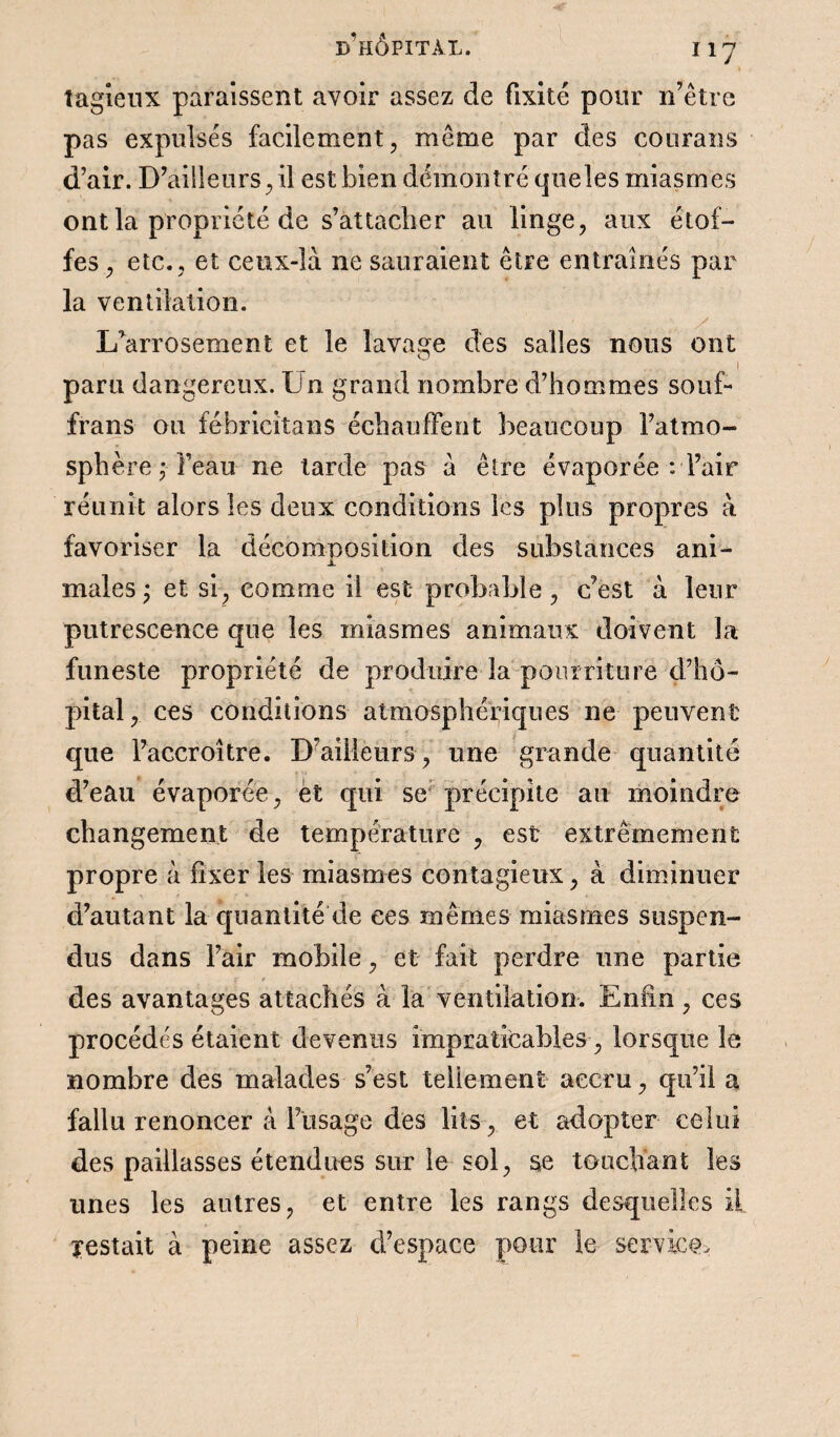 « îagieux paraissent avoir assez de fixité pour n’être pas expulsés facilement, même par des courans d’air. D’ailleurs, il est bien démontré queles miasmes ont la propriété de s’attacher au linge, aux étof¬ fes , etc., et ceux-là ne sauraient être entraînés par la ventilation. y 1/arrosement et le lavage des salles nous ont paru dangereux. Un grand nombre d’hommes souf- frans ou fébricitans échauffent beaucoup l’atmo¬ sphère ; l’eau ne tarde pas à être évaporée : l’air réunit alors les deux conditions les plus propres à favoriser la décomposition des substances ani- males ; et si, comme il est probable, c’est à leur putrescence que les miasmes animaux doivent la funeste propriété de produire la pourriture d’hô¬ pital, ces conditions atmosphériques ne peuvent que l’accroître. D’ailleurs , une grande quantité d’eau évaporée, et qui se précipite au moindre changement de température , est extrêmement propre à fixer les miasmes contagieux, à diminuer d’autant la quantité de ces mêmes miasmes suspen¬ dus dans l’air mobile, et fait perdre une partie des avantages attachés à la ventilation. Enfin , ces procédés étaient devenus impraticables , lorsque le nombre des malades s’est tellement accru, qu’il a fallu renoncer à Dusage des lits, et adopter celui des paillasses étendues sur le sol, se touchant les unes les autres, et entre les rangs desquelles il Testait à peine assez d’espace pour le- service