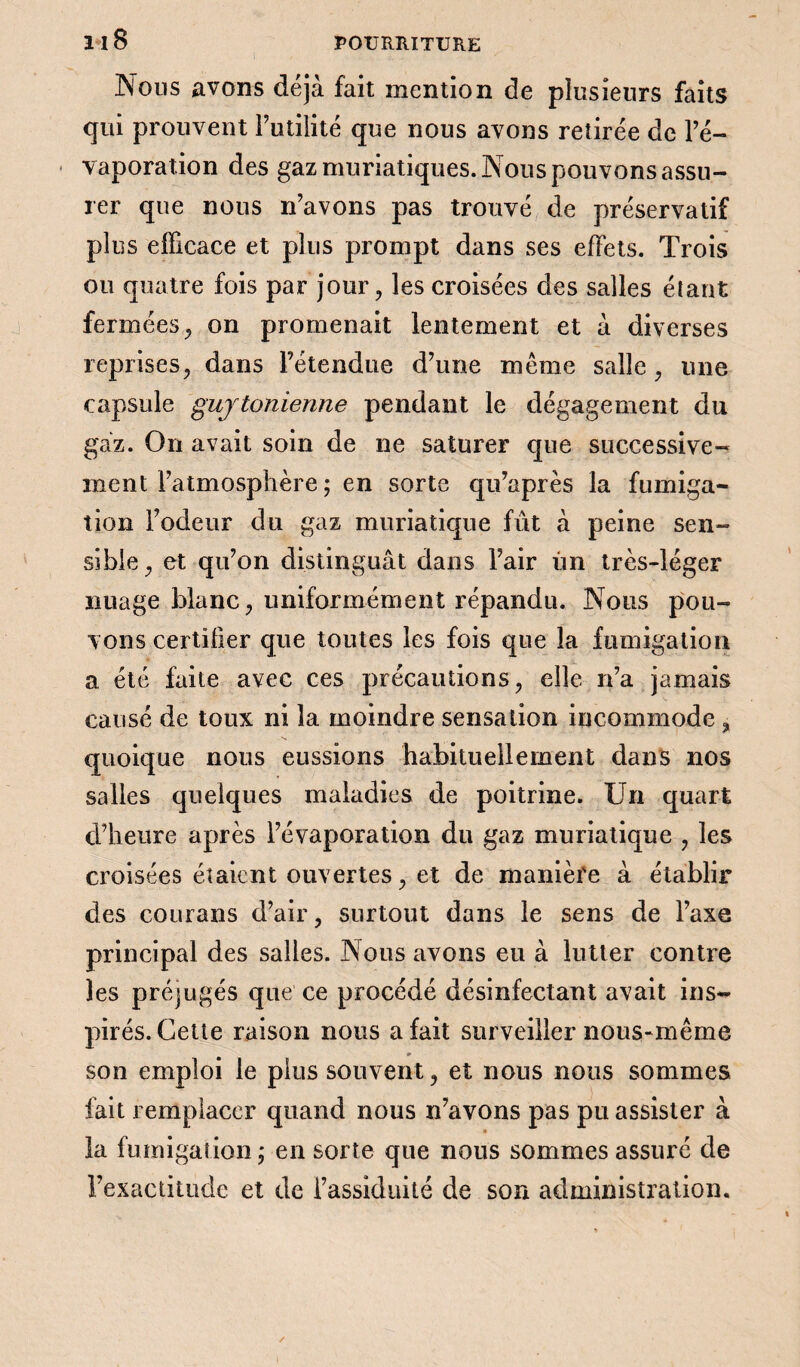 1*18 Nous avons déjà fait mention de plusieurs faits qui prouvent Futilité que nous avons retirée de l’é¬ vaporation des gaz muriatiques. Nous pouvons assu¬ rer que nous n’avons pas trouvé de préservatif plus elFicace et plus prompt dans ses effets. Trois ou quatre fois par jour, les croisées des salles étant fermées,, on promenait lentement et à diverses reprises, dans l’étendue d’une même salle, une capsule guytonienne pendant le dégagement du gaz. On avait soin de ne saturer que successive¬ ment l’atmosphère ; en sorte qu’après la fumiga¬ tion l’odeur du gaz muriatique fût à peine sen¬ sible , et qu’on distinguât dans l’air un très-léger nuage blanc, uniformément répandu. Nous pou¬ vons certifier que toutes les fois que la fumigation a été faite avec ces précautions, elle n’a jamais causé de toux ni la moindre sensation incommode, quoique nous eussions habituellement dans nos salles quelques maladies de poitrine. Un quart d’heure après l’évaporation du gaz muriatique , les croisées étaient ouvertes, et de manièfe à établir des courans d’air, surtout dans le sens de l’axe principal des salles. Nous avons eu à lutter contre les préjugés que ce procédé désinfectant avait ins¬ pirés. Cette raison nous a fait surveiller nous-même m son emploi le plus souvent, et nous nous sommes fait remplacer quand nous n’avons pas pu assister à » la fumigation ; en sorte que nous sommes assuré de l’exactitude et de l’assiduité de son administration.