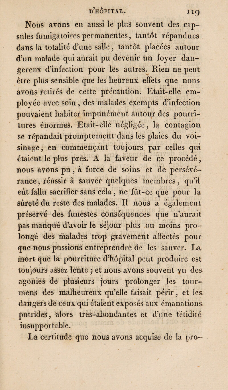 Nous avons eu aussi le plus souvent des cap¬ sules fumigatoires permanentes, tantôt répandues dans la totalité d’une salle, tantôt placées autour d’un malade qui aurait pu devenir un foyer dan¬ gereux d’infection pour les autres^ Rien ne peut être plus sensible que les heureux effets que nous avons retirés de cette précaution. Etait-elle em¬ ployée avec soin, des malades exempts d’infection pouvaient habiter impunément autour des pourri¬ tures énormes. Etait-elle négligée, la contagion se répandait promptement dans les plaies du voi¬ sinage, en commençant toujours par celles qui étaient le plus près. A la faveur de ce procédé , nous avons pu, à force de soins et de persévé¬ rance, réussir à sauver quelques membres, qu’il eût fallu sacrifier sans cela, ne fût-ce que pour la sûreté du reste des malades. Il nous a également préservé des funestes conséquences que n’aurait pas manqué d’avoir le séjour plus ou moins pro¬ longé des malades trop gravement affectés pour ■ * que nous pussions entreprendre de les sauver. La mort que la pourriture d’hôpital peut produire est toujours assez lente ; et nous avons souvent vu des agonies de plusieurs jours prolonger les tour- mens des malheureux qu’elle faisait périr, et les dangers de ceux qui étaient exposés aux émanations putrides, alors très-abondantes et d’une fétidité insupportable. La certitude que nous avons acquise de la pro-