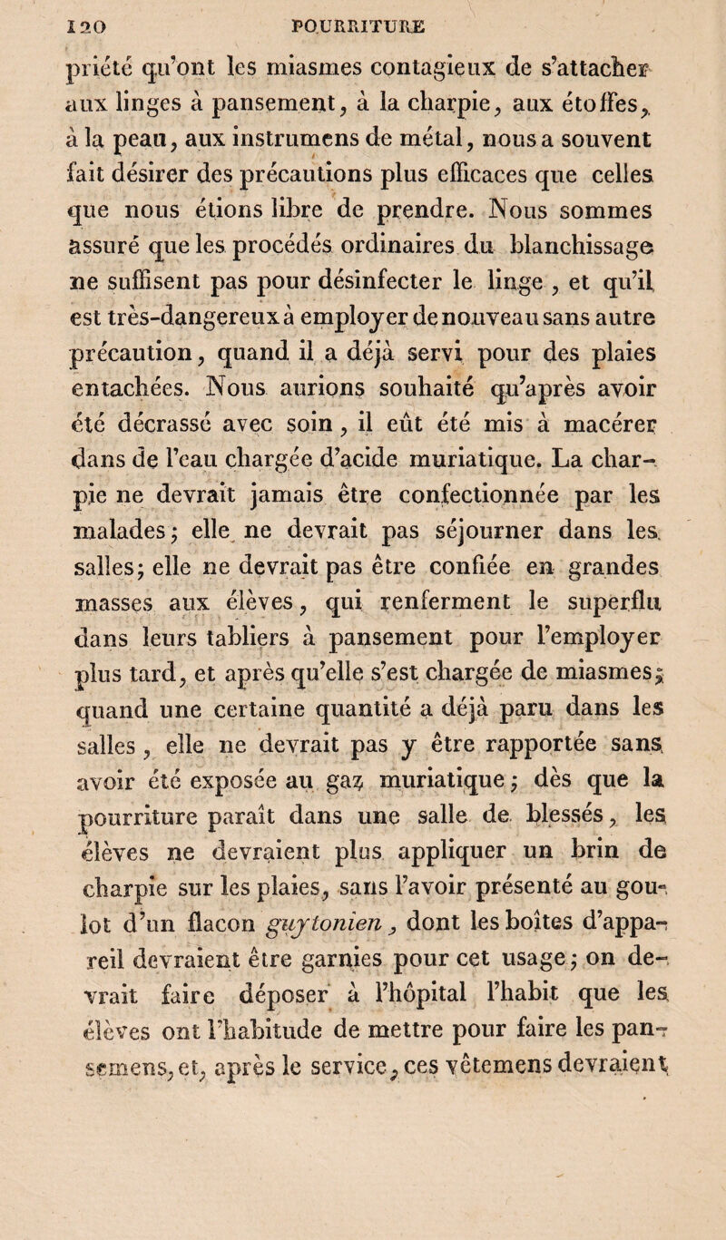 priété qu’ont les miasmes contagieux de s’attacher aux linges à pansement, à la charpie, aux étoffes,, à la peau, aux instrumens de métal, nous a souvent fait désirer des précautions plus efficaces que celles que nous étions libre de prendre. Nous sommes assuré que les procédés ordinaires du blanchissage ne suffisent pas pour désinfecter le linge , et qu’il est très-dangereuxà employer de nouveau sans autre précaution, quand il a déjà servi pour des plaies entachées. Nous aurions souhaité qu’après avoir été décrassé avec soin, il eût été mis à macérer dans de l’eau chargée d’acide muriatique. La char¬ pie ne devrait jamais être confectionnée par les malades; elle ne devrait pas séjourner dans les. salles; elle ne devrait pas être confiée en grandes masses aux élèves, qui renferment le superflu dans leurs tabliers à pansement pour l’employer plus tard, et après qu’elle s’est chargée de miasmes; quand une certaine quantité a déjà paru dans les salles , elle ne devrait pas y être rapportée sans, avoir été exposée au ga^ muriatique ; dès que la pourriture paraît dans une salle de blessés, les élèves ne devraient plos appliquer un brin de charpie sur les plaies, sans l’avoir présenté au gou~, lot d’un flacon gujtonien, dont les boîtes d’appas reil devraient être garnies pour cet usage ; on de¬ vrait faire déposer à l’hôpital l’habit que les élèves ont l’habitude de mettre pour faire les pan- sr mens, et, après le serviceP ces vêtemens devraient