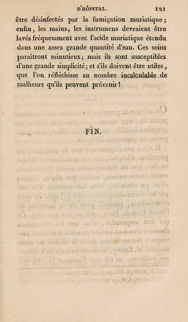 être désinfectés par la fumigation muriatique ; enfin, les mains, les instrumens devraient être lavés fréquemment avec l’acide muriatique étendu dans une assez grande quantité d’eau. Ces soins paraîtront minutieux; mais ils sont susceptibles d’une grande simplicité ; et s’ils doivent être utiles 7 que l’on réfléchisse au nombre incalculable de malheurs qu’ils peuvent prévenir! FIN. ' ' ;< • i i * ! ) rrui r.