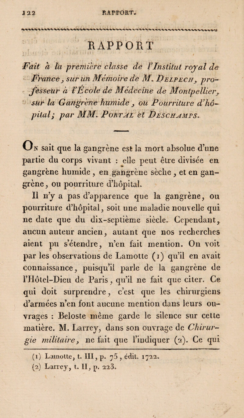 RAPPORT * j «i ■ • V v * Fait a là première classe de F Institut royal de France j sur un Mémoire de M* Delpech, pro¬ fesseur à F Ecole de Médecine de Montpellierx sur la Gangrène humide , ou Pourriture Fhô¬ pital ; par MM. Portai et Deschamps. On sait que la gangrène est la mort absolue d’une partie du corps vivant : elle peut être divisée en gangrène humide , en gangrène sèche , et en gan¬ grène , ou pourriture d’hôpitah Ï1 n’y a pas d’apparence que la gangrène, ou pourriture d’hôpital, soit une maladie nouvelle qui ne date que du dix-septième siècle. Cependant, aucun auteur ancien, autant que nos recherches aient pu s’étendre, n’en fait mention. On voit par les observations de Lamotte (i) qu’il en avait connaissance, puisqu’il parle de la gangrène de l’Hôtel-Dieu de Paris, qu’il ne fait que citer. Ce qui doit surprendre, c’est que les chirurgiens d’armées n’en font aucune mention dans leurs ou¬ vrages : Beloste même garde le silence sur cette matière. M. Larrey, dans son ouvrage de Chirur¬ gie militaire, ne fait que l’indiquer (2). Ce qui (1) Lamotte, t. III, p. ^5 , édit. 1722. (2) Larrey, t. II, p. 22-3.