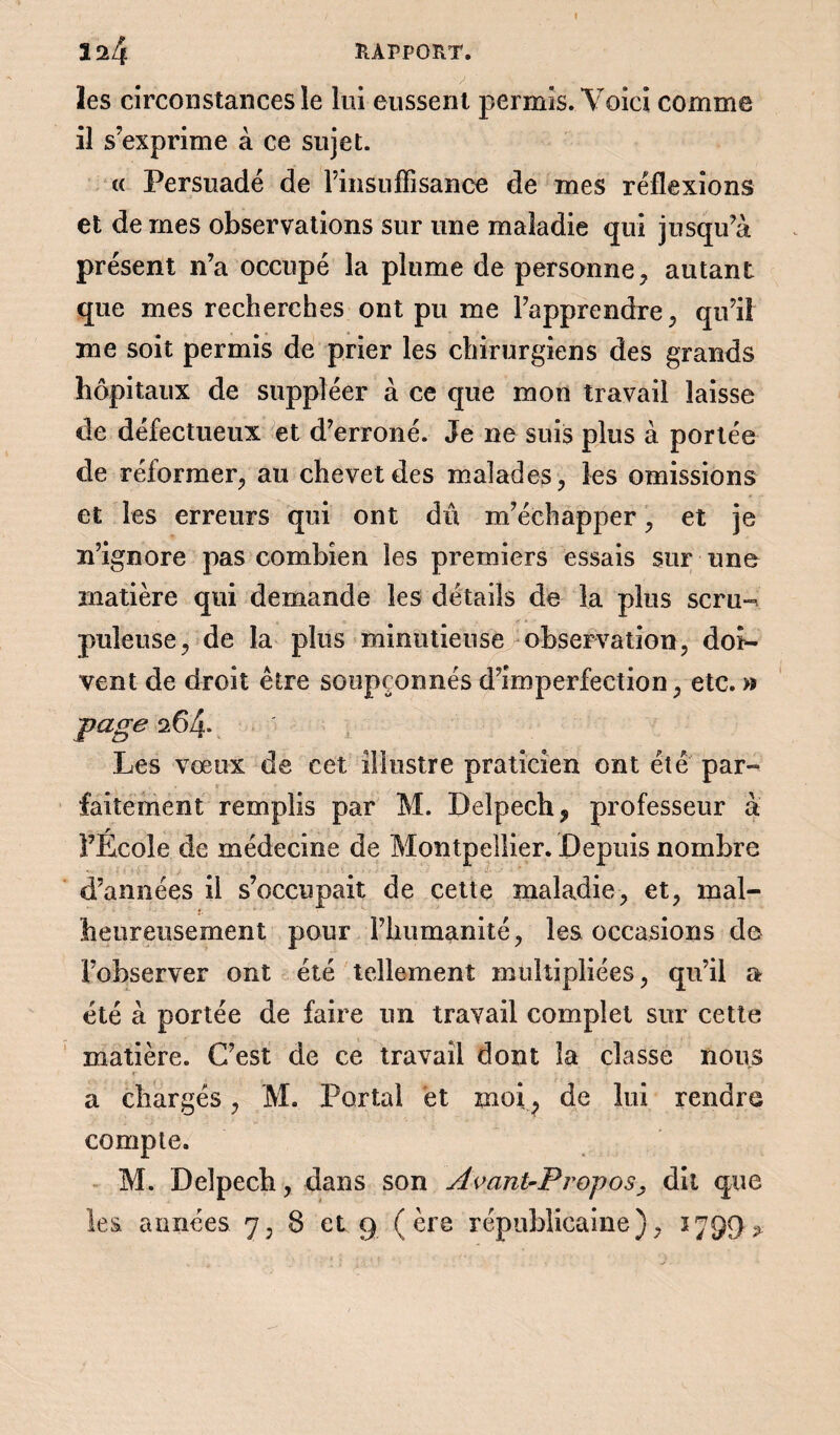 les circonstances le lui eussent permis. Voici comme il s’exprime à ce sujet. t( Persuadé de l’insuffisance de mes réflexions et de mes observations sur une maladie qui jusqu’à présent n’a occupé la plume de personne, autant que mes recherches ont pu me l’apprendre, qu’il me soit permis de prier les chirurgiens des grands hôpitaux de suppléer à ce que mon travail laisse de défectueux et d’erroné. Je ne suis plus à portée de réformer, au chevet des malades, les omissions et les erreurs qui ont dû m’échapper, et je n’ignore pas combien les premiers essais sur une matière qui demande les détails de la plus scru-. pilleuse, de la plus minutieuse observation, doi- vent de droit être soupçonnés d’imperfection, etc. » page 064- Les vœux de cet illustre praticien ont été par¬ faitement remplis par M. Delpech, professeur à l’Ecole de médecine de Montpellier. Depuis nombre d’années il s’occupait de cette maladie, et, mal¬ heureusement pour l’humanité, les occasions de l’observer ont été tellement multipliées, qu’il a été à portée de faire un travail complet sur cette matière. C’est de ce travail dont la classe nous a chargés, M. Portai et moi, de lui rendre compte. M. Delpech, dans son Avant-Propos> dit que les années 7, 8 et 9 (ère républicaine), 1799 ^