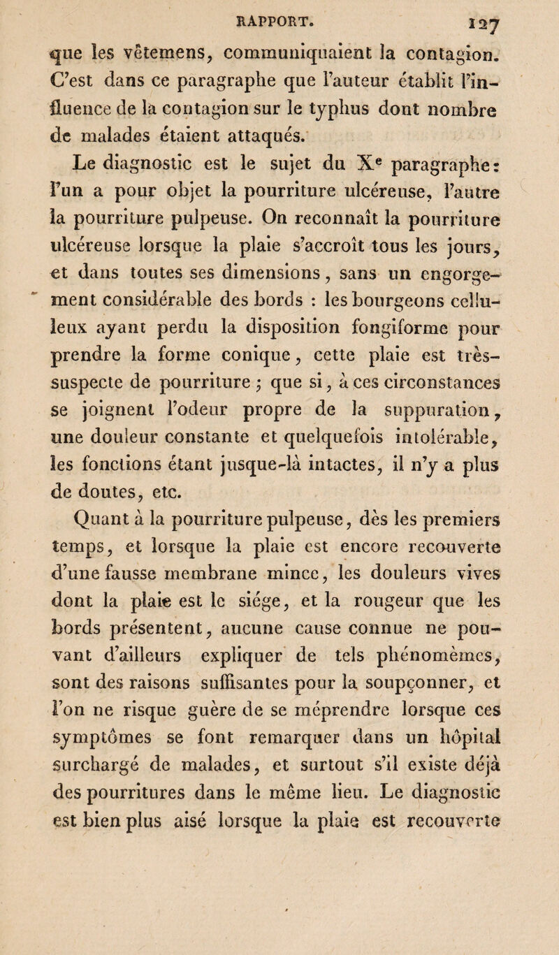 Î27 que les vëtemens, communiquaient la contagion. C’est dans ce paragraphe que l’auteur établit Fin- fluence de la contagion sur le typhus dont nombre de malades étaient attaqués. Le diagnostic est le sujet du Xe paragraphe: Fun a pour objet la pourriture ulcéreuse, l’autre la pourriture pulpeuse. On reconnaît la pourriture ulcéreuse lorsque la plaie s’accroît tous les jours,, et dans toutes ses dimensions, sans un engorge¬ ment considérable des bords : les bourgeons cellu¬ leux ayant perdu la disposition fongiforme pour prendre la forme conique, cette plaie est très- suspecte de pourriture que si, à ces circonstances se joignent l’odeur propre de la suppuration, une douleur constante et quelquefois intolérable, les fonctions étant jusque-là intactes, il n’y a plus de doutes, etc. Quant à la pourriture pulpeuse, dès les premiers temps, et lorsque la plaie est encore recouverte d’une fausse membrane mince, les douleurs vives dont la plaie est le siège, et la rougeur que les bords présentent, aucune cause connue ne pou¬ vant d’ailleurs expliquer de tels phénomèmcs, sont des raisons suffisantes pour la soupçonner, et l’on ne risque guère de se méprendre lorsque ces symptômes se font remarquer dans un hôpital surchargé de malades, et surtout s’il existe déjà des pourritures dans le même lieu. Le diagnostic est bien plus aisé lorsque la plaie est recouverte