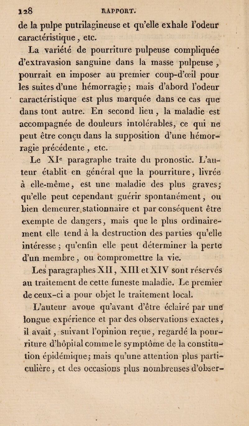 îaB RAPPORT. de la pulpe putrilagineuse et qu’elle exhale l’odeur caractéristique, etc. La variété de pourriture pulpeuse compliquée d’extravasion sanguine dans la masse pulpeuse y pourrait en imposer au premier coup-d’oeil pour les suites d’une hémorragie ; mais d’abord l’odeur caractéristique est plus marquée dans ce cas que dans tout autre. En second lieu, la maladie est accompagnée de douleurs intolérables, ce qui ne peut être conçu dans la supposition d’une hémor¬ ragie précédente , etc. Le XIe paragraphe traite du pronostic. L’au¬ teur établit en général que la pourriture, livrée à elle-même, est une maladie des plus graves; qu’elle peut cependant guérir spontanément, ou bien demeurer.stationnaire et par conséquent être exempte de dangers, mais que le plus ordinaire¬ ment elle tend à la destruction des parties qu’elle intéresse ; qu’enfm elle peut déterminer la perte d’un membre, ou compromettre la vie. Les paragraphes XII, XIII et XIV sont réservés au traitement de cette funeste maladie. Le premier de ceux-ci a pour objet le traitement local. L’auteur avoue qu’avant d’être éclairé par un et longue expérience et par des observations exactes y il avait, suivant l’opinion reçue, regardé la pour¬ riture d’hôpital comme le symptôme de la constitu¬ tion épidémique; mais qu’une attention plus parti¬ culière , et des occasions plus nombreuses d’obser-