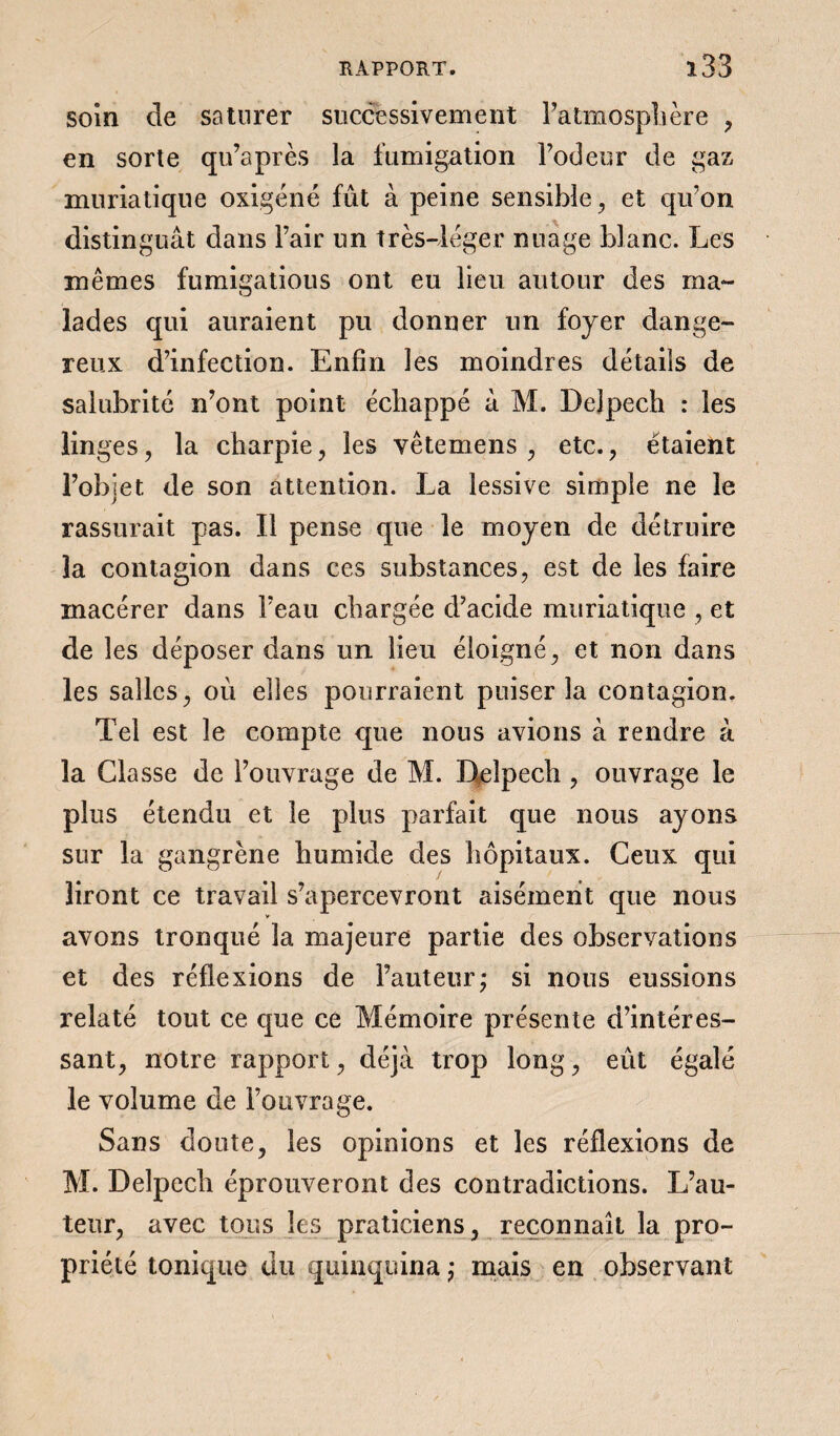 soin de saturer successivement l’atmosphère , en sorte qu’après la fumigation l’odeur de gaz muriatique oxigéné fût à peine sensible , et qivon distinguât dans l’air un très-léger nuage blanc. Les mêmes fumigatious ont eu lieu autour des ma¬ lades qui auraient pu donner un foyer dange¬ reux d’infection. Enfin les moindres détails de salubrité n’ont point échappé à M. Delpech : les linges, la charpie, les vêtemens , etc. , étaient l’objet de son attention. La lessive simple ne le rassurait pas. Il pense que le moyen de détruire la contagion dans ces substances, est de les faire macérer dans l’eau chargée d’acide muriatique , et de les déposer dans un lieu éloigné, et non dans les salles, où elles pourraient puiser la contagion. Tel est le compte que nous avions à rendre à la Classe de l’ouvrage de M. Delpech, ouvrage le plus étendu et le plus parfait que nous ayons sur la gangrène humide des hôpitaux. Ceux qui liront ce travail s’apercevront aisément que nous avons tronqué la majeure partie des observations et des réflexions de Fauteur,* si nous eussions relaté tout ce que ce Mémoire présente d’intéres¬ sant, notre rapport, déjà trop long, eût égalé le volume de l’ouvrage. Sans doute, les opinions et les réflexions de M. Delpech éprouveront des contradictions. L’au¬ teur, avec tous les praticiens, reconnaît la pro¬ priété tonique du quinquina ; mais en observant