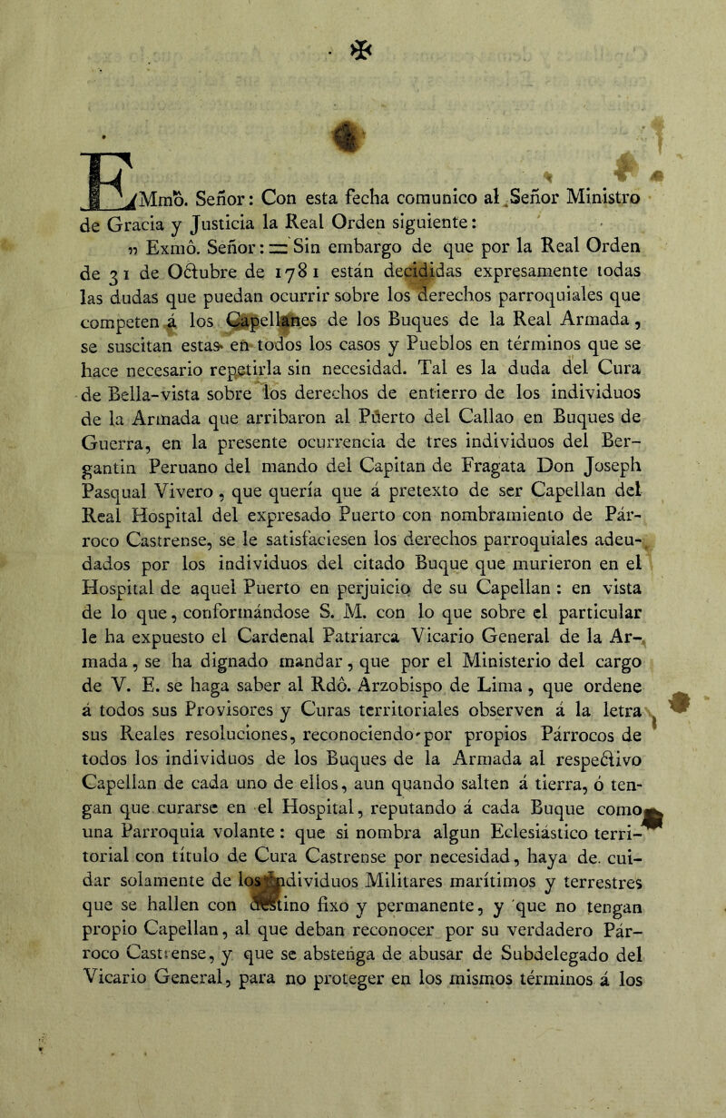 Mmb. Señor: Con esta fecha comunico al^Señor Ministro de Gracia y Justicia la Real Orden siguiente: n Exmó. Señor :zz Sin embargo de que por la Real Orden de 31 de Oélubre de 1781 están decididas expresamente todas las dudas que puedan ocurrir sobre los derechos parroquiales que competen los Qápell^Bes de los Buques de la Real Armada, se suscitan estas^ en todos los casos y Pueblos en términos que se hace necesario repetirla sin necesidad. Tal es la duda del Cura de Bella-vista sobre ios derechos de entierro de los individuos de la Armada que arribaron al Pñerto del Callao en Buques de Guerra, en la presente ocurrencia de tres individuos del Ber- gantín Peruano del mando del Capitán de Fragata Don Joseph Pasqual Vivero, que quería que á pretexto de ser Capellán dcl Real Hospital del expresado Puerto con nombramiento de Pár- roco Castrense, se le satisfaciesen los derechos parroquiales adeu-u dados por los individuos del citado Buque que murieron en eD. Hospital de aquel Puerto en perjuicio de su Capellán: en vista de lo que, conformándose S. M. con lo que sobre el particular le ha expuesto el Cardenal Patriarca Vicario General de la Ar-^ mada, se ha dignado mandar, que por el Ministerio del cargo de V. E. se haga saber al Rdó. Arzobispo de Lima, que ordene á todos sus Provisores y Curas territoriales observen á la letras^ sus Reales resoluciones, reconociendo'por propios Párrocos de todos los individuos de los Buques de la Armada al respetivo Capellán de cada uno de ellos, aun quando salten á tierra, ó ten- gan que.curarse en el Hospital, reputando á cada Buque como^ una Parroquia volante: que si nombra algún Eclesiástico terri-^ torial con título de Cura Castrense por necesidad, haya de. cui- dar solamente de los^dividuos Militares marítimos y terrestres que se hallen con Sstino fixo y permanente, y que no tengan propio Capellán, al que deban reconocer por su verdadero Pár- roco Castrense, y que se abstenga de abusar de Subdelegado del Vicario General, para no proteger en los mismos términos á los