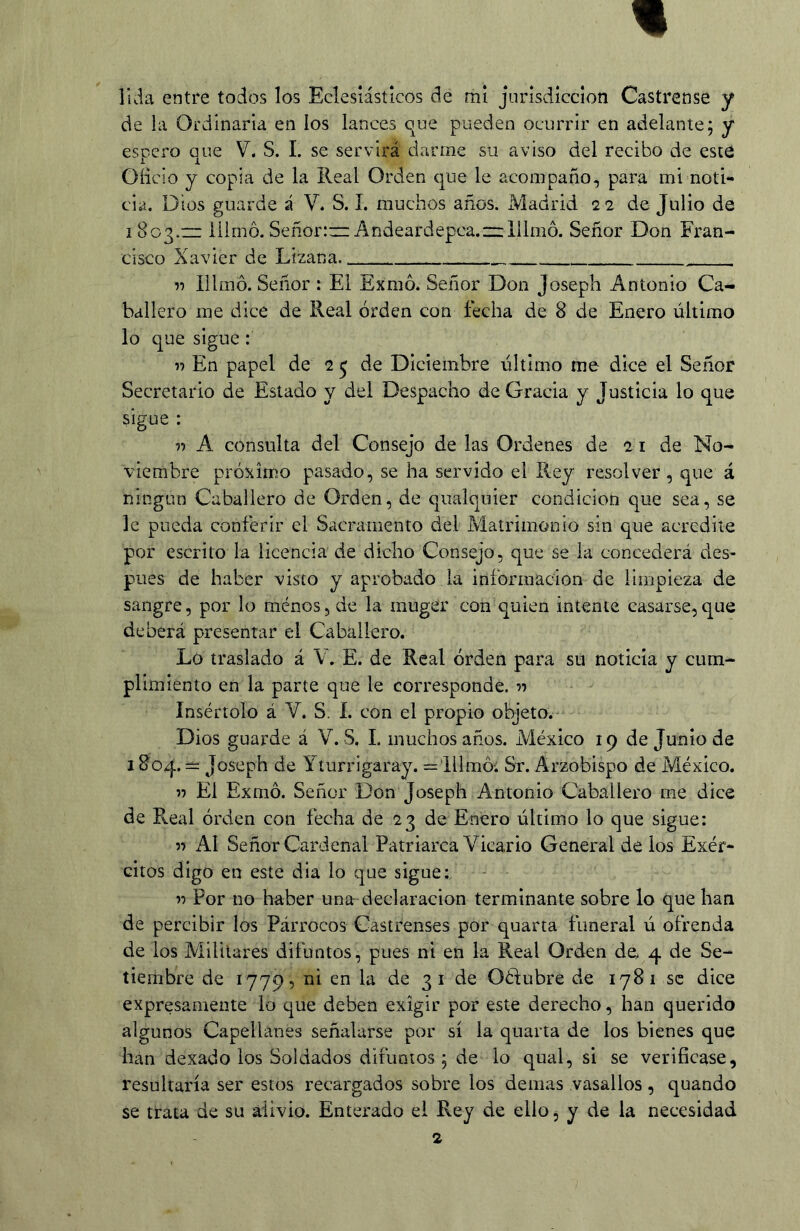 lida entre todos los Eclesiásticos de mí jurisdicción Castrense y de la Ordinaria en los lances que pueden ocurrir en adelante; y esDcro aue V. S. L se servirá darme su aviso del recibo de este •i X. Oíicio y copia de la Real Orden que le acompaño, para mi noti- cia. Dios guarde á V. S. 1. muchos años. Madrid 22 de Julio de 1803.23 iilmó. Señor:—Andeardepca.2z:lilmó. Señor Don Fran- cisco Xavier de Lizana ^ Illmo. Señor : Ei Exmó. Señor Don Josepb Antonio Ca- ballero me dice de Real orden con fecha de 8 de Enero último lo que sigue : « En papel de 2 ^ de Diciembre último me dice el Señor Secretario de Estado y del Despacho de Gracia y Justicia lo que sigue : I-) A consulta del Consejo de las Ordenes de 21 de No- viembre próximo pasado, se ha servido el Rey resolver, que á ningún Caballero de Orden, de qualquier condición que sea, se le pueda conferir el Sacramento del Matrimonio sin que acredite por escrito la licencia de dicho Consejo, que se la concederá des- pués de haber visto y aprobado la información de limpieza de sangre, por lo ménos, de la muger con quien intente casarse,que deberá presentar el Caballero. Lo traslado á V. E. de Real orden para su noticia y cum- plimiento en la parte que le corresponde, n Insértolo á Y. S. I. con el propio objeto.- Dios guarde á V. S. L muchos años. México 19 de Junio de 1804. = Joseph de Yíurrigaray. =illmóí Sr. Arzobispo de México. n El Exmó. Señor Don Joseph Antonio Caballero me dice de Real orden con fecha de 23 de Enero último lo que sigue: n AI Señor Cardenal Patriarca Vicario General de los Exér- citos digo en este dia lo que sigue; Por no haber una declaración terminante sobre lo que han de percibir los Párrocos Castrenses por quarta funeral ú ofrenda de los Militares difuntos, pues ni en la Real Orden de. 4 de Se- tiembre de 1779, ni en la de 3 i de Oétubre de 1781 se dice expresamente lo que deben exigir por este derecho, han querido algunos Capellanes señalarse por sí la quarta de los bienes que han dexado los Soldados difuntos; de lo qual, si se verificase, resultaría ser estos recargados sobre los demas vasallos, quando se trata de su alivio. Enterado ei Rey de ello, y de la necesidad