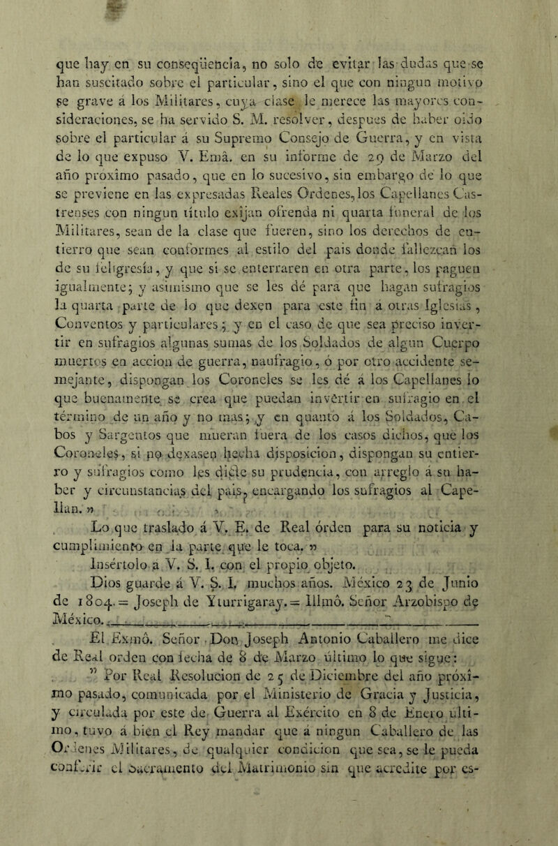 que hay en su conseqiiencia, no solo de evitar las-dudas que se han suscitado sobre el particular, sino el que con ningún motivo ^e grave á los Militares, cuya ciase le njerece las mayores con- sideraciones, se ha servido S. M. resolver, después de haber oido sobre el particular á su Supremo Consejo de Guerra, y en vista de io que expuso V. Erna, en su informe de 2Q de Marzo del año próximo pasado, que en lo sucesivo, sin embargo de lo que se previene en las expresadas Reales Ordenes, los Capellanes Cas- trenses con ningún título exijan ofrenda ni quarta funeral de ios Militares, sean de la ciase que fueren, sino los derechos de en- tierro que sean conformes al estilo del país donde lallczcan ios de su ielígresía, y que si se enterraren en otra parte, los paguen igualmente^ y asimismo q^ue se les dé para que hagan suíragios la quarta paa’te de lo que dexen para este tin á otras iglesias, Conventos y particulares; y en el caso de que sea preciso inver- tir en sufragios algunas sumas de los Soldados de algún Cuerpo muertos en acción de guerra, naufragio, ó por otro accidente se- mejante, dispongan los Coroneles se les dé á ios Capellanes Ío que buenamente se crea que puedan invertir en suiragio en el término de un año y no mas; ^y en quanto á los Soldados, Ca- bos y Sargentos que mueran íuera de los casos dichos, que los Coroneles, si po dexasen hecha disposición, dispongan su entier- ro y suíragios como Ips diéle su prudencia, con arreglo á su ha- ber y circunstancias dcl paisp encargando los sufragios al Cape- Xian» M ^ Lo q uc traslado á V. E. de Real orden para su noticia y cumplimiento en la parte que le toca. « Insertólo a V. S. 1. con el propio objeto. Dios guarde á V. S. L muchos años. .México 23 de Junio de i8oq, = Joseph de Ylurrigaray.= liimo. Señor Arzobispo d? México.. -  '* -■ ' '■ I I , ■ ..I ■ .—}■ ^r . . I I I t I I , . . I - - El £ xmó. Señor-Don joseph Antonio Caballero me dice de Real orden con lecha de 8 de Marzo último lo que sigue: Por Real Resolución de 25 de Diciembre dcl año próxi- mo pasado, comunicada por el Ministerio de Gracia y Justicia, y circuUda por este de. Guerra al Exército en 8 de Enero ulti- mo, tuvo á bien el Rey mandar que á ningún Caballero de las Or-enes Militares, do cualquier condición que sea, se le pueda conRrir ci oacramento dcl Mairimonio sin que acredite por es-