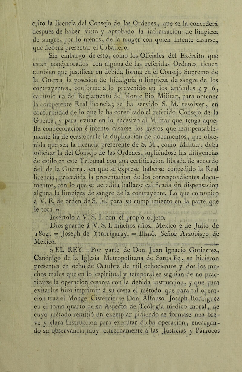 crito la Íícencia del Consejo de las Ordenes, qne se la concederá después de haber \isto y .aprobado la iníbrraacion de limpieza de sangre, por Jo menos, de la mugcr con quien intente casarse, que deberá presentar el Caballero. Sin embargo de esto, como los Oficiales del Exérciío que están condecorados con alguna de las referidas Ordenes tienen también que justificar en debida forma en el Consejo Supremo de la Guerra la posesión de hidalguía ó limpieza de sangre de los contrayentes, conforme á lo prevenido en los articules ^ J 6^ capítulo 10 del Reglamento del Monte Fio Militar, para obtener la competente Real licencia; se ha servido S. M. resolver, en conformidad de lo que le ha consultado el referido Consejo de la Guerra, y para evitar en lo sucesivo al Militar que tenga aque- lla condecoración é intente casarse los gastos que indi'pensable- mente ha. de ocasionarle la duplicación de documentos, que obte- nida que sea la licencia preferente de S. M,, como Militar, deba solicitar la del Consejo de las Ordenes, supliéndose las diligencias de estilo en este Tribunal con una certificación librada de acuerdo del de la Guerra, en que se exprese haberse concedido la Real licencia, precedida la presentación de los correspondientes docu- mentos, con lo que se acredita bailarse calificada sin dispensación alguna la limpieza de sangre de la contrayente. Lo que comunicó á V. E. de orden de S. M. para su cumplimiento en la parte que le toca. ->■> Insertólo á V. S. I. con el propio objeto. Dios guarde á V. S. 1. muchos años. México 2 de Julio de 1S04. = Josepli de Yturrigaray. =.íílmó. Señor Arzobispo de México. «EL REY. = Por parte de Don Juan Ignacio Gutiérrez, Canónigo de la Iglesia Metropolitana de Santa Fe, se hiciéron presentes en ocho de Octubre de mil ochocientos y dos los mu- chos males que en lo espiritual y temporal se seguían de no prac- ticarse la operación cesárea con la debida instrucción, y que para evitarlos hizo imprimir á su costa el método que para tal opera- ción trae el Monge Cistercicnse Don Alfonso Joseph Rodríguez en el tomo cuarto de su Aspeólo de Teología médico-moral, de cuyo método reiiiiiió un exemplar pidiendo se formase una bre- ve y clara Instrucción para execurar dicha operación, encargan- do su observancia muy estrechamente a las justicias y Párrocos
