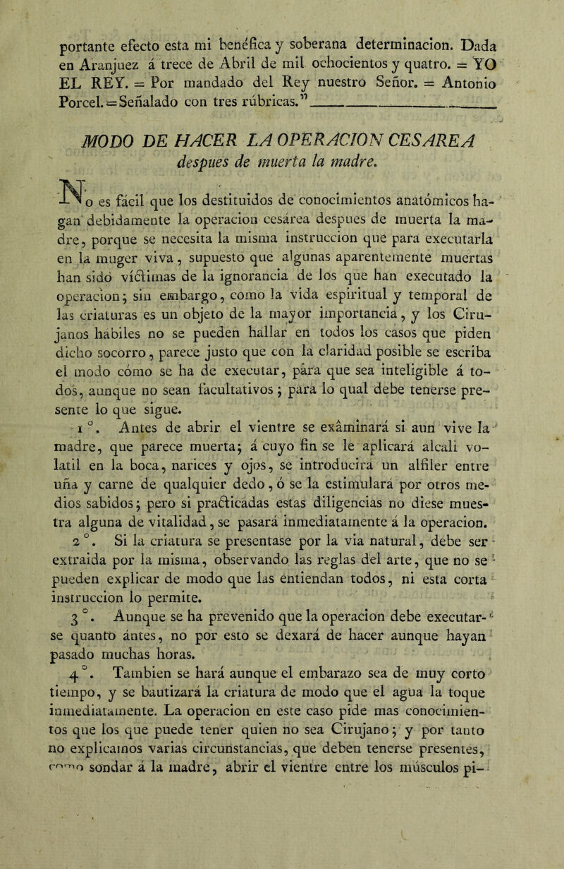 portante efecto esta mi benéfica y soberana determinación. Dada en Aranjuez á trece de Abril de mil ochocientos y quatro. = YO EL REY. = Por mandado del Rey nuestro Señor. = Antonio Porcel.s= Señalado con tres rúbricas.” MODO DE HACER LA OPERACION CESAREA  después de muerta la madre. 'IN o es fácil que los destituidos de conocimientos anatómicos ha- gan debidamente la operación cesárea después de muerta la ma- dre, porque se necesita la misma instrucción que para executarla en la muger viva, supuesto que algunas aparentemente muertas han sido vídlimas de la ignorancia de los que han executado la Operación; sin embargo, como la vida espiritual y temporal de las criaturas es un objeto de la ma3;or importancia, y los Ciru- janos hábiles no se pueden hallar en todos los casos que piden dicho socorro, parece justo que con la claridad posible se escriba el modo cómo se ha de execuíar, para que sea inteligible á to- dos, aunque no sean facultativos; para lo qual debe tenerse pre- sente lo que sigue. IAntes de abrir el vientre se examinará si aun vive la madre, que parece muerta; á cuyo fin se le aplicará alcali vo- látil en la boca, narices y ojos, se introducirá un alfiler entre uña y carne de qualquier dedo, ó se la estimulará por otros me- dios sabidos; pero si practicadas estas diligencias no diese mues- tra alguna de vitalidad, se pasará inmediatamente á la operación. 2 °. Si la criatura se presentase por la via natural, debe ser - extraída por la misma, observando las reglas del arte, que no se - pueden explicar de modo que las entiendan todos, ni esta corta instrucción lo permite. 3 °. Aunque se ha prevenido que la operación debe executar- se quantó ántes, no por esto se dexará de hacer aunque hayan pasado muchas horas. 4 °. También se hará aunque el embarazo sea de muy corto tiempo, y se bautizará la criatura de modo que el agua la toque inmediatamente. La operación en este caso pide mas conocimien- tos que los que puede tener quien no sea Cirujano; y por tanto no explicamos varias circunstancias, que deben tenerse presentes, romo sondar á la madre, abrir el vientre entre los músculos pi-^