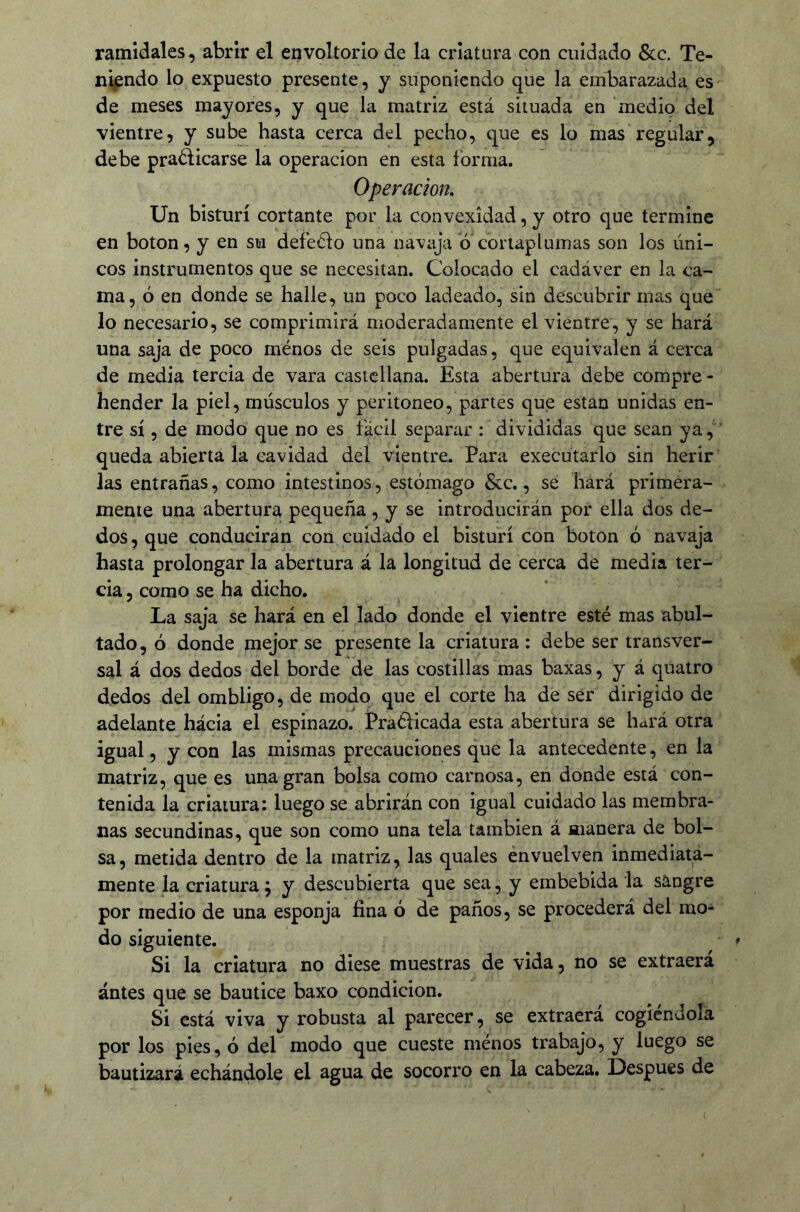 ramidales, abrir el envoltorio de la criatura con cuidado &:c. Te- niendo lo expuesto presente, y suponiendo que la embarazada es de meses mayores, y que la matriz está situada en medio del vientre, y sube hasta cerca del pecho, que es lo mas regular, debe praólicarse la operación en esta forma. Operación, Un bisturí cortante por la convexidad, y otro que termine en boton, y en su defeClo una navaja o cortaplumas son los úni- cos instrumentos que se necesitan. Colocado el cadáver en la ca- ma, ó en donde se halle, un poco ladeado, sin descubrir mas que lo necesario, se comprimirá moderadamente el vientre, y se hará una saja de poco ménos de seis pulgadas, que equivalen á cerca de media tercia de vara castellana. Esta abertura debe compre - hender la piel, músculos y peritoneo, partes que están unidas en- tre sí, de modo que no es fácil separar : divididas que sean ya, queda abierta la cavidad del vientre. Para executarlo sin herir las entrañas, como intestinos, estómago &c., se hará primera- mente una abertura pequeña , y se introducirán por ella dos de- dos , que conducirán con cuidado el bisturí con boton ó navaja hasta prolongar la abertura á la longitud de cerca de media ter- cia 5 como se ha dicho. La saja se hará en el lado donde el vientre esté mas abul- tado, ó donde mejor se presente la criatura : debe ser transver- sal á dos dedos del borde de las costillas mas baxas, y á quatro dedos del ombligo, de modo que el corte ha de ser dirigido de adelante hácia el espinazo. Praélicada esta abertura se hará otra igual, y con las mismas precauciones que la antecedente, en la matriz, que es una gran bolsa como carnosa, en donde está con- tenida la criatura: luego se abrirán con igual cuidado las membra- nas secundinas, que son como una tela también á manera de bol- sa, metida dentro de la matriz, las quales envuelven inmediata- mente la criatura; y descubierta que sea, y embebida la sangre por medio de una esponja fina ó de paños, se procederá del mo- do siguiente. Si la criatura no diese muestras de vida, no se extraerá ántes que se bautice baxo condición. Si está viva y robusta al parecer, se extraerá cogiéndola por los pies, ó del modo que cueste ménos trabajo, y luego se bautizará echándole el agua de socorro en la cabeza. Después de