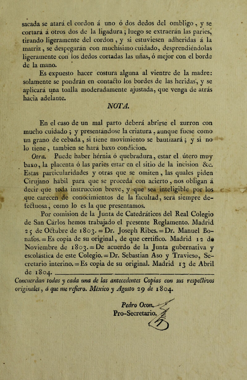 sacada se atará el cordon á uno ó dos dedos del ombligo, y se cortará á otros dos de la ligadura; luego se extraerán las parles^ tirando ligeramente del cordon , y si estuviesen adheridas á la matriz, se despegarán con muchísimo cuidado, desprendiéndolas ligeramente con los dedos cortadas las uñas, ó mejor con el borde de la mano. Es expuesto hacer costura alguna al vientre de la madre: solamente se pondrán en contadlo los bordes de las heridas', y se aplicará una toalla moderadamente ajustada, que venga de atrás hacia adelante. mTA. / En el caso de un mal parto deberá abrirse el zurrón con mucho cuidado ; y presentándose la criatura , aunque fuese como un grano de cebada, si tiene movimiento se bautizará ^ y si no lo tiene, también se hará baxo condición. Otra, Puede haber hérnia ó quebradura, estar el útero muy baxo, la placenta ó las parles estar en el sitio de la incisión &c. Estas particularidades y otras que se omiten, las quales piden Cirujano hábil para que se proceda con acierto, nos obligan á decir que toda instrucción breve, y ^que sea inteligible por los que carecen de conocimientos de la facultad, será siempre de- feéluosa, como lo es la que presentamos. Por comisión de la Junta de Catedráticos del Real Colegio de San Cárlos hemos trabajado el presente Reglamento. Madrid 2 5 de Oéfübre de 1803. = Dr. Joseph Ribes. = Dr. Manuel Bo- nafos. = Es copia de su original, de que certifico. Madrid 12 d» Noviembre de 1803. —De acuerdo de la Junta gubernativa y escolástica de este Colegio. = Dr. Sebastian Aso y Travieso, Se- cretario interino. = Es copia de su original. Madrid 13 de Abril de 1804. Concuer^an todas y cada ma de las antecedentes Copias con sus respetivos originales, á que me refero» México y Agosto 2^ de 1804. Pedro Pro-Secretario. j