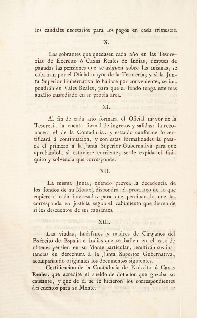 ios caudales necesarios para los pagos en cada trimestre. X. Las sobrantes que quedasen cada año en las Tesore- rías de Exército ó Caxas Reales de Indias, después de pagadas las pensiones que se asignen sobre las mismas, se cobrarán por el Oficial mayor de la Tesorería j y si la Jun- ta Superior Gubernativa lo hallare por conveniente, se im- pondrán en Vales Reales, para que el fondo tenga este mas auxilio custodiado en su propia arca. XI. Al fin de cada año formará el Oficial mayor de la Tesorería la cuenta formal de ingresos y salidas: la reco- nocerá el de la Contaduría, y estando conforme lo cer- tificará á continuación, y con estas formalidades la pasa- rá el primero á la Junta Superior Gubernativa para que aprobándola si estuviere corriente, se le expida el fini- quito y solvencia que corresponde. XII. La misma Junta, quando prevea la decadencia de los fondos de su Monte, dispondrá el prorrateo de lo que cupiere á cada interesada, para que perciban lo que las corresponda en justicia según el cabimiento que dieren de sí los descuentos de sus causantes. XIII. «I Las viudas, huérfanos y madres de Cirujanos del Exército de España é Indias que se hallen en el caso de obtener pensión en su Monte particular, remitirán sus ins- tancias en derechura á la Junta Superior Gubernativa, acompañando originales los documentos siguientes. Certificación de la Contaduría de Exército ó Caxas Reales, que acredite el sueldo de dotación que gozaba su causante, y que de él se le hicieron los correspondientes des cuentos para su Monte.
