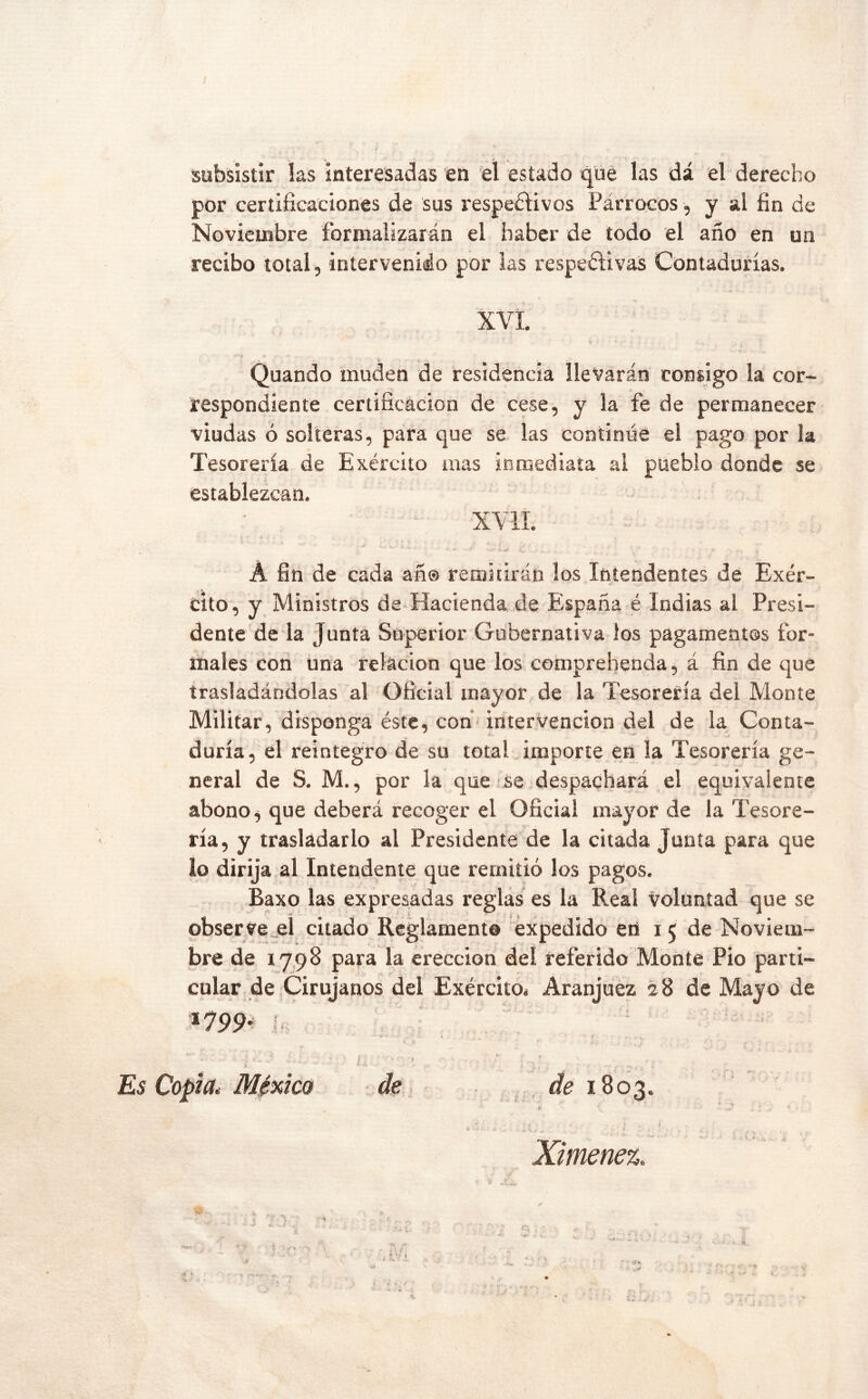 subsistir las interesadas en *61 estado que las dá el derecho por certificaciones de sus respetivos Párrocos, y al fin de Noviembre formalizarán el haber de todo el año en un recibo total, intervenido por las respetivas Contadurías. XVi. Quando muden de residencia llevarán consigo la cor- respondiente certificación de cese, y la fe de permanecer viudas ó solteras, para que se las continúe el pago por la Tesorería de Exército mas inmediata al pueblo donde se establezcan. XYlí. A fin de cada añ® remitirán los Intendentes de Exér- cito, y Ministros de Hacienda de España é Indias al Presi- dente de la Junta Superior Gubernativa los pagamentos for- males con una relación que los comprehenda, á fin de que trasladándolas al Oficial mayor de la Tesorería del Monte Militar, disponga éste, con intervención del de la Conta- duría, el reintegro de su total importe en la Tesorería ge- neral de S. M., por la que se despachará el equivalente abono ^ que deberá recoger el Oficial mayor de la Tesore- ría, y trasladarlo al Presidente de la citada Junta para que lo dirija al Intendente que remitió los pagos. Baxo las expresadas reglas es la Real voluntad que se observe^el citado Reglamento éxpedido eii 15 de Noviem- bre de 1798 para la erección del referido Monte Pió parti- cular de Cirujanos del Exército* Aranjuez 28 de Mayo de *799- I. > Es Copia, México de , , 1803. r t Ximenez.