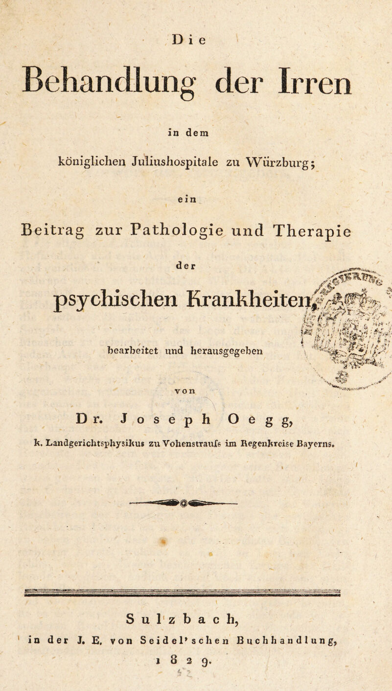 Die Behandlung der Irren in dem königlichen Juliushospitale zu Würzburg; ein Beitrag zur Pathologie^ und Therapie der psychischen KrankheiteniMrrsj^ ./fA fh i -i -i-f \ f{-j: bearbeitet und herausgegeben V>‘‘ -1^-, . 3' von \ Dr. Joseph O^gg? h, Landgerichtsphysihus zu Vohenstranfe im Regenhreise Bayerns. t S u 1' z b a c h, in der J, E, von Seidel» sehen Buchhandlung, 1829. < ->