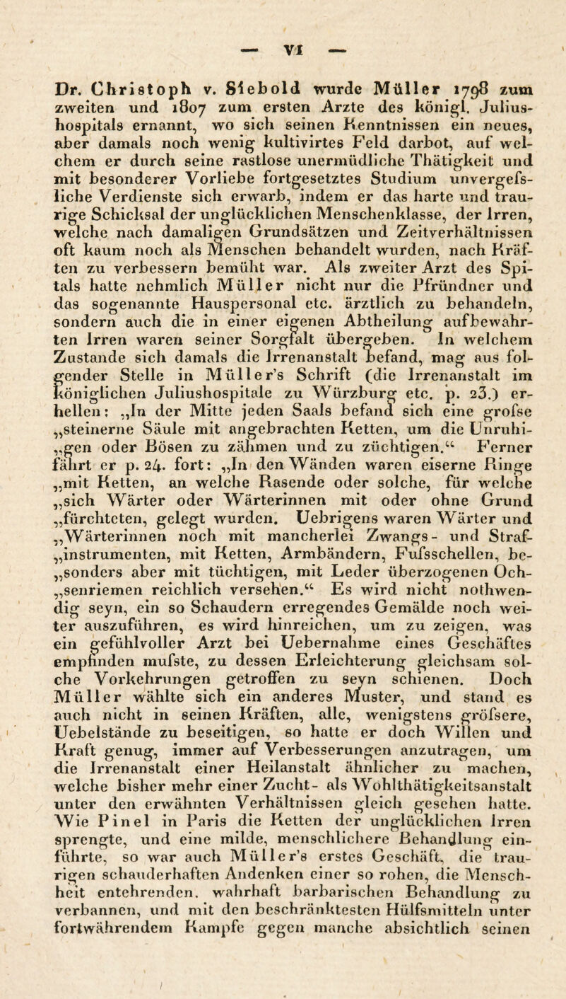 Dr. Christoph v. Siebold wurde Müller 1798 zum zweiten und 1807 zum ersten Arzte des königl, Julius¬ hospitals ernannt, wo sich seinen Kenntnissen ein neues, aber damals noch wenig kultivirtes Feld darbot, auf wel¬ chem er durch seine rastlose unermüdliche Thätigkeit und mit besonderer Vorliebe fortgesetztes Studium unvergefs- liche Verdienste sich erwarb, indem er das harte und trau¬ rige Schicksal der unglücklichen Menschenklasse, der Irren, welche nach damaligen Grundsätzen und Zeitverhältnissen oft kaum noch als Menschen behandelt wurden, nach Kräf¬ ten zu verbessern bemüht war. Als zweiter Arzt des Spi¬ tals hatte nehmlich Müller nicht nur die Pfründner und das sogenannte Hauspersonal etc. ärztlich zu behandeln, sondern auch die in einer eigenen Abtheilung aufbewahr¬ ten Irren waren seiner Sorgfalt übergeben. In welchem Zustande sich damals die Irrenanstalt Befand, mag aus fol- fender Stelle in Müller’s Schrift (die Irrenanstalt im öniglichen Juliushospitale zu Würzburg etc. p. 23.) er¬ hellen : „ln der Mitte jeden Saals befami sich eine grofse „steinerne Säule mit angebrachten Ketten, um die Unruhi- „gen oder Bösen zu zähmen und zu züchtigen.Ferner fährt er p. 24. fort; „In den Wänden waren eiserne Ringe „mit Ketten, an welche Rasende oder solche, für welche „sich Wärter oder Wärterinnen mit oder ohne Grund „fürchteten, gelegt wurden, üebrigens waren Wärter und „Wärterinnen noch mit mancherlei Zwangs- und Straf- „instrumenten, mit Ketten, Armbändern, Fufsschellen, bc- „sonders aber mit tüchtigen, mit Leder überzogenen Och- „senriemen reichlich versehen.Es wird nicht nothwen- dig seyn, ein so Schaudern erregendes Gemälde noch wei¬ ter auszuführen, es wird hinreichen, um zu zeigen, was ein gefühlvoller Arzt bei üebernahme eines Geschäftes empfinden mufste, zu dessen Erleichterung gleichsam sol¬ che Vorkehrungen getroffen zu seyn schienen. Doch Müller wählte sich ein anderes Muster, und stand es auch nicht in seinen Kräften, alle, wenigstens gröfsere, Uebelstände zu beseitigen, so hatte er doch Willen und Kraft genug, immer auf Verbesserungen anzutragen, um die Irrenanstalt einer Heilanstalt ähnlicher zu machen, welche bisher mehr einer Zucht- als Wohlthätigkeitsanstalt unter den erwähnten Verhältnissen gleich gesehen hatte. Wie Pinel in Paris die Ketten der unglücklichen irren sprengte, und eine milde, menschlicliere Behandlung ein¬ führte, so war auch Müller’s erstes Geschäft, die trau¬ rigen schauderhaften Andenken einer so rohen, die Mensch¬ heit entehrenden, wahrhaft barbarischen Behandlung zu verbannen, und mit den beschränktesten Hülfsmitteln unter fortwährendem Kampfe gegen manche absichtlich seinen