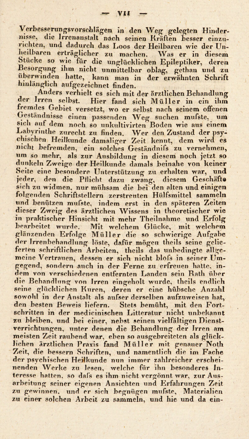 Verbesserun^svorsclilägen in den Weg gelegten Hinder¬ nisse, die Irrenanstalt nach seinen Kräften besser einzu¬ richten, und dadurch das Loos der Heilbaren wie der Un- liedbaren erträglicher zu machen. AVas er in diesem Stücke so wie für die unglücklichen Epileptiker, deren Besorgung ihm nicht unmittelbar oblag, gethan und zu überwinden hatte, kann man in der erwähnten Schrift hinlänglich aufgezeichnet finden. Anders verhielt es sich mit der ärztlichen Behandlung der Irren selbst. Hier fand sich Müller in ein ihm fremdes Gebiet versetzt, wo er selbst nach seinem offenen Geständnisse einen passenden Weg suchen mufste, um Sich auf dem noch so unkultivirten Boden wie aus einem Labyrinthe zurecht zu finden. Wer den Zustand der psy¬ chischen Heilkunde damaliger Zeit kennt, dem wird es nicht befremden, ein solches Geständnifs zu vernehmen, um so mehr, als zur Ausbildung in diesem noch jetzt so dunkeln Zweige der Heilkunde damals beinahe von keiner Seite eine besondere Unterstützung zu erhalten war, und jeder, den die Pflicht dazu zwang, diesem Geschäft« sich zu widmen, nur mühsam die bei den alten und einigen folgenden Schriftstellern zerstreuten Hülfsmittel sammeln und benützen mufste, indem erst in den späteren Zeiten dieser Zweig des ärztlichen Wissens in theoretischer wie in praktischer Hinsicht mit mehr Theilnahme und Erfolg bearbeitet wurde. Mit welchem Glücke, mit welchem glänzenden Erfolge Müller die so schwierige Aufgabe der Irrenbehandlung löste, dafür mögen theils seine gelie¬ ferten schriftlichen Arbeiten, theils das unbedingte allge¬ meine Vertrauen, dessen er sich nicht blofs in seiner Um¬ gegend, sondern auch in der Ferne zu erfreuen hatte, in¬ dem von verschiedenen entfernten Landen sein Rath über die Behandlung von Irren eingeholt wurde, theils endlich seine glücklichen Kuren, deren er eine hübsche Anzahl sowohl in der Anstalt als aufser derselben aufzuweisen hat, den besten Beweis liefern. Stets bemüht, mit den Fort¬ schritten in der medicinischen Litteratur nicht unbekannt zu bleiben, und bei einer, nebst seinen vielfältigen Dienst¬ verrichtungen, unter denen die Behandlung der Irren am meisten Zeit raubend war, eben so ausgebreiteten als glück¬ lichen ärztlichen Praxis fand Müller mit genauer Noth Zeit, die bessern Schriften, und namentlich die im Fache der psychischen Heilkunde nun immer zahlreicher erschei¬ nenden Werke zu lesen, welche für ihn besonderes In¬ teresse hatten, so dafs es ihm nicht vergönnt war, zur Aus¬ arbeitung seiner eigenen Ansichten und Elrfalirungen Zeit zu gewinnen, und er sich begnügen mufste, Materialien zu einer solchen Arbeit zu sammeln, und hie und da ein-