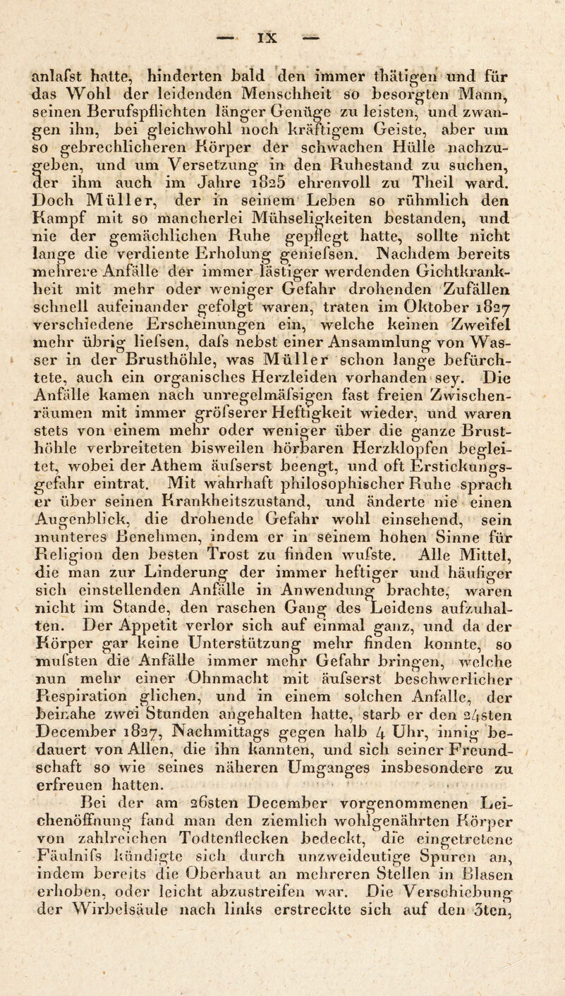 anlafst hatte, hinderten bald den immer thätigen und für das Wohl der leidenden Menschheit so besorgten Mann^ seinen Berufspflichten länger Genüge zu leisten, und zwan¬ gen ihn, bei gleichwohl noch kräftigem Geiste, aber um so gebrechlicheren Körper dor schwachen Hülle nachzu¬ geben, und um Versetzung in den Ruhestand zu suchen, der ihm auch im Jahre iSeö ehrenvoll zu Theil ward. Doch Müller, der in seinem Leben so rühmlich den Kampf mit so mancherlei Mühseligkeiten bestanden, und nie der gemächlichen Ruhe gepflegt hatte, sollte nicht lange die verdiente Erholung geniefsen. ISachdem bereits meiirere Anfälle der immer lästiger werdenden Gichtkrank¬ heit mit mehr oder weniger Gefahr drohenden Zufällen schnell aufeinander gefolgt waren, traten im Oktober 1827 verschiedene Erscheinungen ein, welche keinen Zweifel mehr übrig liefsen, dafs nebst einer Ansammlung von Was¬ ser in der Brusthöhle, was Müller schon lange befürch¬ tete, auch ein organisches Herzleiden vorhanden sey. Die Anfälle kamen nach unregelmäfsigen fast freien Zwischen¬ räumen mit immer gröfserer Heftigkeit wieder, und waren stets von einem mehr oder weniger über die ganze Brust¬ höhle verbreiteten bisweilen hörbaren Herzklopfen beglei¬ tet, wobei der Athem äufserst beengt, und oft Erstickungs¬ gefahr eintrat. Mit wahrhaft philosophischer Ruhe sprach er über seinen Krankheitszustand, und änderte nie einen Augenblick, die drohende Gefahr wohl einsehend, sein munteres Benehmen, indem er in seinem hohen Sinne für Religion den besten Trost zu finden wufste. Alle Mittel, die man zur Linderung der immer heftiger und häuiiger sich einstellenden Anfälle in Anwendung brachte, waren nicht im Stande, den raschen Gang des Leidens aufzuhal¬ ten. Der Appetit verlor sich auf einmal ganz, und da der Körper gar keine Unterstützung mehr finden konnte, so mufsten die Anfälle immer mehr Gefahr bringen, welche nun mehr einer Ohnmacht mit äufserst beschwerlicher Respiration glichen, und in einem solchen Anfälle, der beinahe zwei Stunden ahgehalten hatte, starb er den 24sten December 1827, Nachmittags gegen halb 4 Uhr, innig be¬ dauert von Allen, die ihn kannten, und sich seiner Freund¬ schaft so wie seines näheren Umganges insbesondere zu erfreuen hatten. Bei der am 26sten December vorgenommenen Lei¬ chenöffnung fand man den ziemlich wohlgenährten Körper von zahlreichen Todtenflecken bedeckt, die eingetretenc Fäulnifs kündigte sich durch unzweideutige Spuren an, indem bereits die Oberhaut an mehreren Stellen in Blasen erhoben, oder leicht abzustreifen war. Die Verschiebung der Wirbelsäule nach links erstreckte sich auf den 5ten,