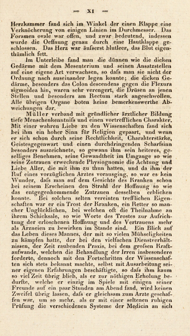 Herzkammer fand sich im Winkel der einen Klappe eine Verknöcherung von einigen Linien im Durchmesser. Das Foramen ovale war offen, und zwar bedeutend, indessen wurde die Oeffnung genau durch eine Hautklappe ge¬ schlossen. Das Herz war äufserst blutleer, das Blut eigen- thümlich fett. Im Unterleibe fand man die dünnen wie die dicken Gedärme mit dem Mesenterium und seinen Ansatzstellen auf eine eigene Art verwachsen, so dafs man sie nicht der Ordnung nach auseinander legen konnte; die 4^cken Ge¬ därme, besonders das Colon descendens gegen die Flexura sigmoidea hin, waren sehr verengert, die Drüsen an jenen Stellen und besonders am Rectum stark angesclwollen. Alle übrigen Organe boten keine bemerkenswerthe Ab¬ weichungen dar. Müller verband mit gründlicher ärztlicher Bildung tiefe Menschenkenntnifs und einen vortrefflichen Charakter, Mit einer w^ahren Liebe zu den Wissenschaften fand sich bei ihm ein hoher Sinn für Religion gepaart, und wenn er sich schon durch seine Rechtlichkeit, Charakterstärke, Geistesgegenwart und einen durchdringenden Scharfsinn besonders auszeichnete, so gewann ihm sein heiteres, ge¬ selliges Benehmen, seine Gewandtheit im Umgänge so wie seine Zutrauen erweckende Physiognomie die Achtung und Liebe Aller, die mit ihm zu thun hatten, und da ihm der P».uf eines vorzüglichen Arztes vorausging, so war es kein Wunder, dafs man auf dem Gesichte des Kranken schon bei seinem Erscheinen den Strahl der Hoffnung so wie das entg^enkommende Zutrauen desselben erblicken konnte. Bei solchen selten vereinten trefflichen Eigen¬ schaften war er ein Trost der Kranken, ein Retter so man¬ cher Unglücklichen, bei welchen oft die Theilnahme an ihrem Schicksale, so wie Worte des Trostes zur Aufrich¬ tung der erloschenen Hoffnung und des Vertrauens mehr als Arzneien zu bewirken im Stande sind. Ein Blick auf das Leben dieses Mannes, der mit so vielen Mühseligkeiten zu kämpfen hatte, der bei den vielfachen Dienstverhält¬ nissen, der Zeit raubenden Praxis, bei dem grofsen Kraft- aufwande, welchen die Behandlung der Irren insbesondere forderte, dennoch mit den Fortschritten der Wissenschaf¬ ten sich stets bekannt machte, selbst mit Ausarbeitung sei¬ ner eigenen Erfahrungen beschäftigte, so dafs ihm kaum so viel Zeit übrig blieb, als er zur nöthigen Erholung be¬ durfte, welche er einzig im Spiele mit einigen seiner Freunde auf ein paar Stunden am Abend fand, wird keinen Zweifel übrig lassen, dafs er gleichsam zum Arzte geschaf¬ fen war, um so mehr, als er mit einer seltenen ruhigen Prüfung die verschiedenen Systeme der Me|dicin an sich