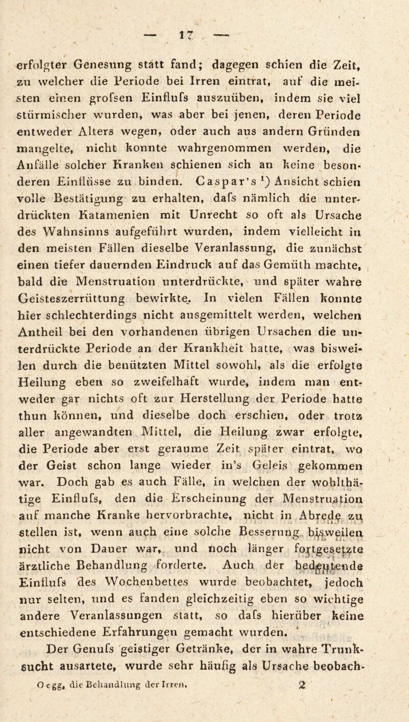 erfolgter Genesung statt fand; dagegen schien die Zeit, zu welcher die Periode bei Irren eintrat, auf die mei¬ sten einen grofsen Einflufs auszuüben, indem sie viel stürmisclier wurden, was aber bei jenen, deren Periode entweder Alters wegen, oder auch aus andern Gründen mangelte, nicht konnte wahrgenommen werden, die Anfälle solcher Kranken schienen sich an keine beson¬ deren Elnüüsse zu binden. Caspar’s Ansicht schien volle Bestätigung* zu erhalten, dafs nämlich die unter¬ drückten Katamenien mit Unrecht so oft als Ursache des Wahnsinns aufgefülirt wurden, indem vielleicht in den meisten Fällen dieselbe Veranlassung, die zunächst einen tiefer dauernden Eindruck auf das Gemüth machte, bald die Menstruatj^on unterdrückte, und später wahre Geisteszerrüttung bewirkte. In vielen Fällen konnte hier schlechterdings nicht ausgemittelt werden, welchen Antheil bei den vorhandenen übrigen Ursachen die un¬ terdrückte Periode an der Krankheit hatte, was biswei- f len durch die benützten Mittel sowohl, als die erfolgte Heilung eben so zweifelhaft wurde, indem man ent¬ weder gar nichts oft zur Herstellung der Periode hatte thun können, und dieselbe doch erschien, oder trotz aller angewandten Mittel, die Heilung zwar erfolgte, die Periode aber erst geraume Zeit später cintrat, wo der Geist schon lange wieder in’s Geleis gekommen war. Doch gab es auch Fälle, in welchen der wohlthä- tige Einflufs, den die Erscheinung der Menstruation auf manche Kranke hervorbrachte, nicht in Abred^ zu stellen ist, wenn auch eine solche Besserung, bj^weilen nicht von Dauer war, und noch länger fortgesetzte ärztliche Behandlung forderte. Auch der bed^][|tiende Einflufs des Wochenbettes wurde beobachtet, jedoch nur selten, und es fanden gleichzeitig eben so wichtige andere Veranlassungen statt, so dafs hierüber keine entschiedene Erfahrungen gemacht wurden. Der Genufs geistiger Getränke, der in wahre Trunk¬ sucht ausartete, wurde sehr häufig als Ursache beobach- O egg, die BeUandhuig der Irren, 2