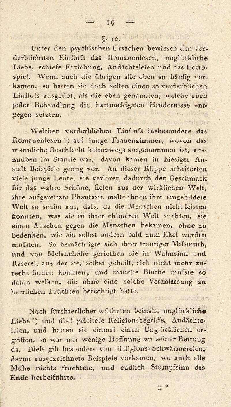 I — 19 — §- 12. Unter den psychischen Ursachen bewiesen den ver* derblichsten Einflufs das Romanenlesen, unglückliche Liebe, schiefe Erziehung, Andächteleien und das Lotto'- spiel. Wenn auch die übrigen alle eben so häufig vor¬ kamen, so hatten sie doch selten einen so verderblichen Einflufs ausgeübt, als die eben genannten, welche auch jeder Behandlung die hartnäckigsten Hindernisse ent¬ gegen setzten. Welchen verderblichen Einflufs insbesondere das Bomanenlesen auf junge Frauenzimmer, wovon das männliche Geschlecht keineswegs ausgenommen ist, aus* zuüben im Stande war, davon kamen in hiesiger An¬ stalt Beispiele genug vor. An dieser Klippe scheiterten viele junge Leute, sie verloren dadurch den Geschmack für das wahre Schöne, fielen aus der wirklichen Welt, ihre aufgereitzte Phantasie malte ihnen ihre eingebildete Welt so schön aus, dafs, da die Menschen nicht leisten konnten, was sie in ihrer Chimären Welt suchten, sie einen Abscheu gegen die Menschen bekamen, ohne zu bedenken, wie sie selbst andern bald zum Ekel werden mufsten. So bemächtigte sich ihrer trauriger Mifsmuth, und von Melancholie geriethen sie in Wahnsinn und Käserei, aus der sie, selbst geheilt, sich nicht mehr zu¬ recht finden konnten, und manche Blüthe mufste so dahin welken, die ohne eine solche Veranlassung zu herrlichen Früchten berechtigt hätte. Noch fürchterlicher wütheten beinahe unglückliche Liebe und übel geleitete Keligionsbegrilfe, Andächte¬ leien, und hatten sie einmal einen Unglücklichen er-, griffen, so war nur wenige Hofthung zu seiner Rettung da. Diefs gilt besonders von Religions-Schwärmereien, davon ausgezeichnete Beispiele vorkamen, wo auch alle Mühe nichts fruchtete, und endlich Stumpfsinn das Ende herbeiführte.