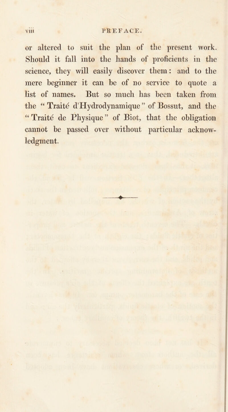 or altered to suit the plan of the present work. Should it fall into the hands of proficients in the science, they will easily discover them: and to the mere beginner it can be of no service to quote a list of names. But so much has been taken from the Traite d’Hydrodynamique ” of Bossut, and the Traite de Physique ” of Biot, that the obligation cannot be passed over without particular acknow- ledgment.