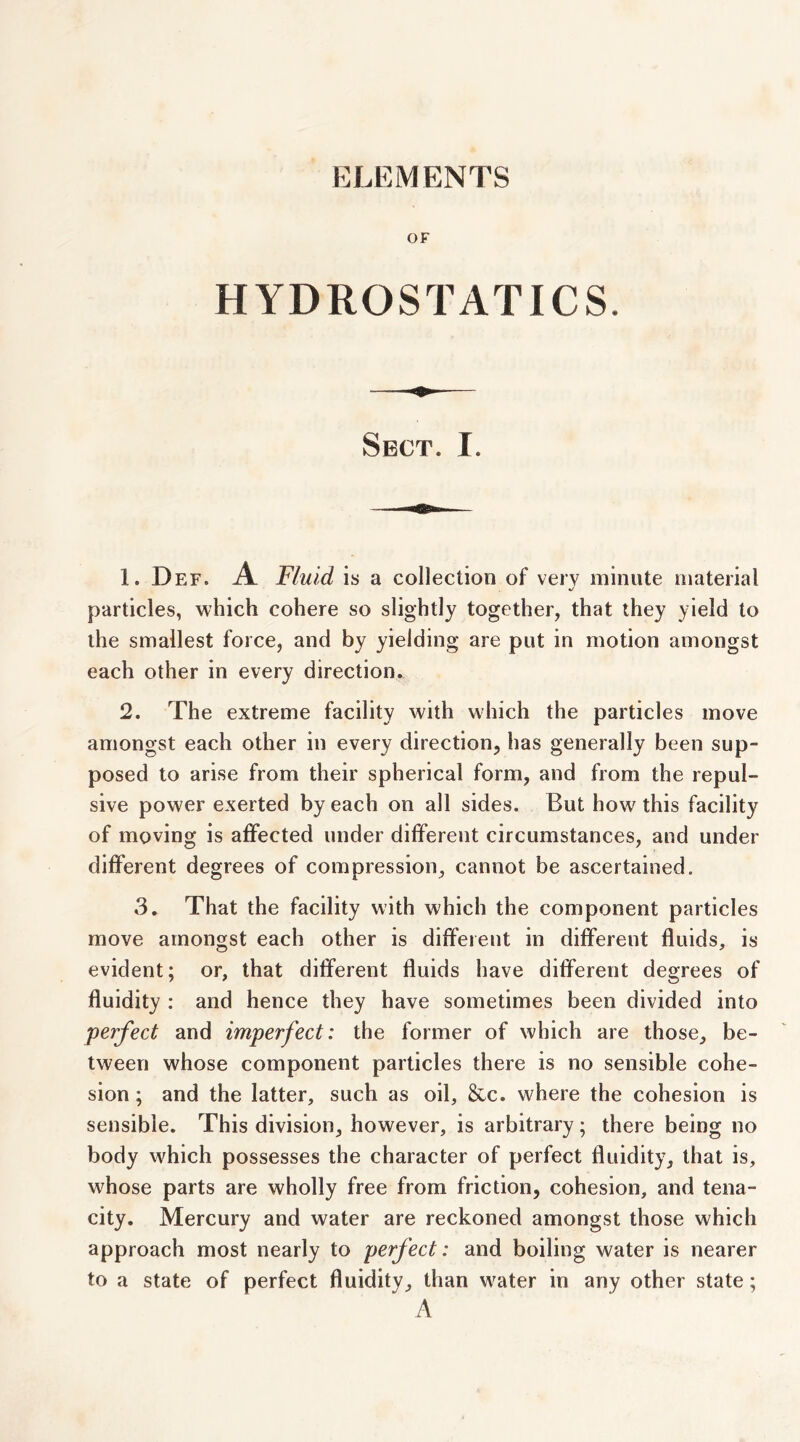 ELEMENTS OF HYDROSTATICS. Sect. I. 1. Def. a Fluid is a collection of very minute material */ particles, which cohere so slightly together, that they yield to the smallest force, and by yielding are put in motion amongst each other in every direction. 2. The extreme facility with which the particles move amongst each other in every direction, has generally been sup- posed to arise from their spherical form, and from the repul- sive power exerted by each on all sides. But how this facility of moving is affected under different circumstances, and under different degrees of compression, cannot be ascertained. 3, That the facility with which the component particles move amongst each other is diffeient in different fluids, is evident; or, that different fluids have different degrees of fluidity : and hence they have sometimes been divided into perfect and imperfect: the former of which are those, be- tween whose component particles there is no sensible cohe- sion ; and the latter, such as oil, &c. where the cohesion is sensible. This division, however, is arbitrary; there being no body which possesses the character of perfect fluidity, that is, whose parts are wholly free from friction, cohesion, and tena- city. Mercury and water are reckoned amongst those which approach most nearly to perfect: and boiling water is nearer to a state of perfect fluidity, than w^ater in any other state; A