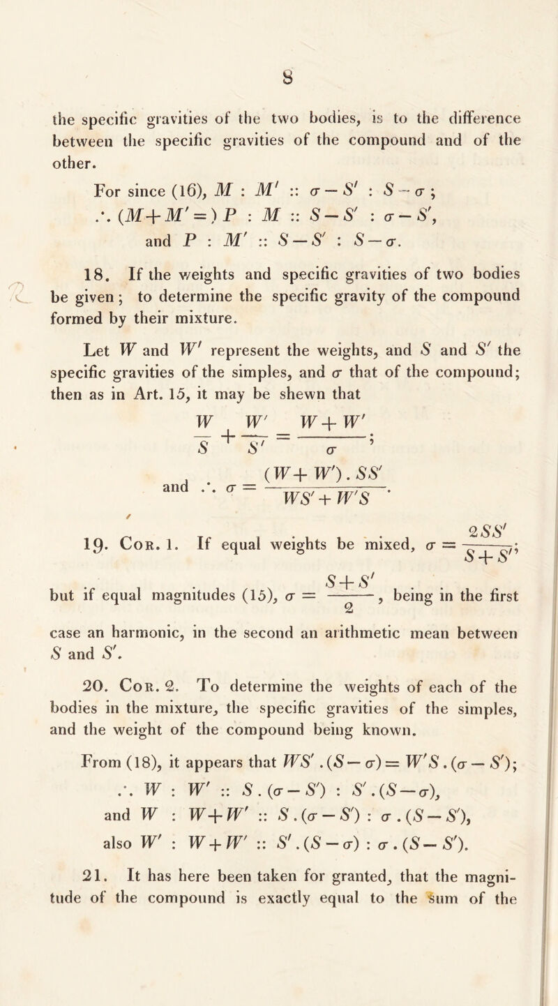 the specific gravities of the two bodies, is to the difference between the specific gravities of the compound and of the other. For since (l6), M : M' :: cr ~ S' : S - a ; (M-i-M' = )F : M :: SS' : a-S', and P : M' :: S — S' : S — a. O 18. If the v/eights and specific gravities of two bodies be given ; to determine the specific gravity of the compound formed by their mixture. Let W and W' represent the weights, and S and S' the specific gravities of the simples, and cr that of the compound; then as in Art. 15, it may be shewn that W ^ W _ W-\- W' ~s ' cr and a = (IF+ W').SS' WS' -i- W'S 19- Cor. 1. If equal weights be 'mixed, cr = 9.SS‘ s+s n S-\- s' but if equal magnitudes (15), cr = , being in the first 2 case an harmonic, in the second an arithmetic mean between S and S'. 20. Cor. 2. To determine the weights of each of the bodies in the mixture, the specific gravities of the simples, and the weight of the compound being known. From (18), it appears that WS' . (8' — cr) = IF'8*. (cr — .S'); W : W' :: S . {a - S') : S'.(S-a), and W : W+W' :: S.{(t-S'): a . (S--S'), also W' : W+W' :: S' .{S - a) : cr . (S--S'). 21. It has here been taken for granted^ that the magni- tude of the compound is exactly equal to the 'Sum of the