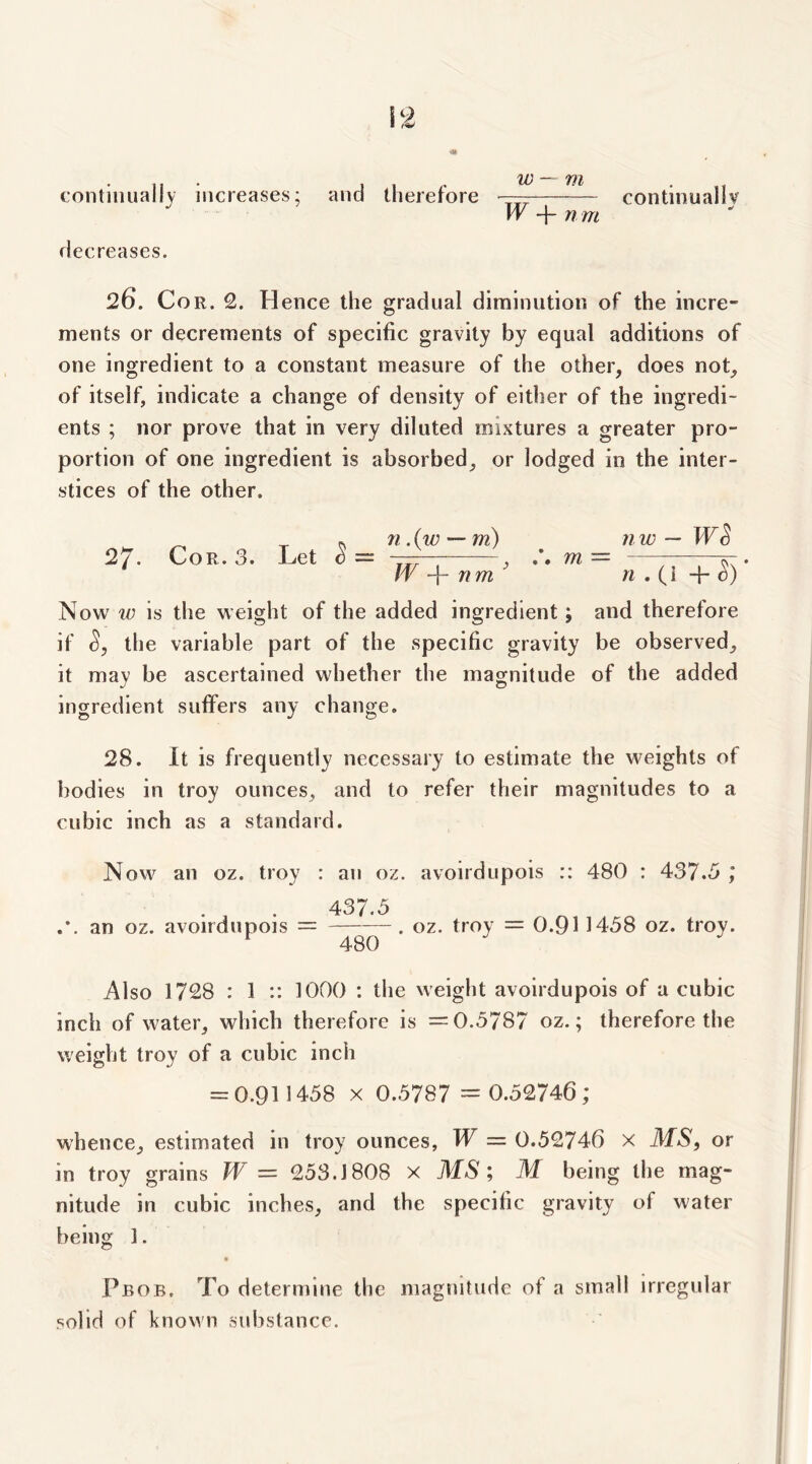 continually increases; Hecreases. and therefore W -f- n m continuallv 26. Cor. 2. Hence the gradual diminution of the incre- ments or decrements of specific gravity by equal additions of one ingredient to a constant measure of the other, does not, of itself, indicate a change of density of either of the ingredi- ents ; nor prove that in very diluted mixtures a greater pro- portion of one ingredient is absorbed, or lodged in the inter- stices of the other. Cor. 3. Let 71 .{w — m) W nm^ nw — WS m = ^ . ri . (i -f- Now w is the weight of the added ingredient; and therefore if the variable part of the specific gravity be observed, it may be ascertained whether the magnitude of the added ingredient suffers any change. 28. It is frequently necessary to estimate the weights of bodies in troy ounces, and to refer their magnitudes to a cubic inch as a standard. Now an oz. troy : an oz. avoirdupois :: 480 : 437.5 ,* 437.5 an oz. avoirdupois = . oz. troy = 0.911458 oz. troy. *^480 Also 1728 : 1 :: 1000 : the weight avoirdupois of a cubic inch of water, which therefore is =0.5787 oz.; therefore the weight troy of a cubic inch = 0.911458 X 0.5787 = 0.52746; whence, estimated in troy ounces, W = 0.52746 x MS, or in troy grains W = 253.1808 x MS', M being the mag- nitude in cubic inches, and the specific gravity of water being 1. • Pbob, To determine the magnitude of a small irregular solid of known substance.