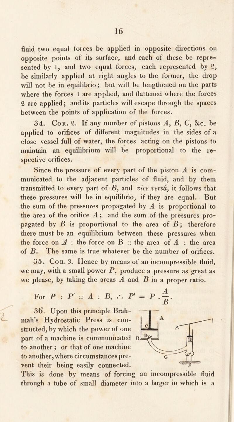 fluid two equal forces be applied in opposite directions on opposite points of its surface, and each of these be repre- sented by and two equal forces,, each represented by 2, be similarly applied at right angles to the former, the drop will not be in equilibrio; but will be lengthened on the parts where the forces 1 are applied, and flattened where the forces 2 are applied; and its particles will escape through the spaces between the points of application of the forces. 34. Cor. 2. If any number of pistons A, B, C, 8lc. be applied to orifices of different magnitudes in the sides of a close vessel full of water, the forces acting on the pistons to maintain an equilibrium will be proportional to the re- spective orifices. Since the pressure of every part of the piston A is com- municated to the adjacent particles of fluid, and by them transmitted to every part of B, and vice versa, it follows that these pressures will be in equilibrio, if they are equal. But the sum of the pressures propagated by A is proportional to the area of the orifice A; and the sum of the pressures pro- pagated by B is proportional to the area of B; therefore there must be an equilibrium between these pressures when the force on Jl : the force on B :: the area of A : the area of B, The same is true whatever be the number of orifices. 35. Cor. 3. Hence by means of an incompressible fluid, we may, with a small power P, produce a pressure as great as we please, by taking the areas A and P in a proper ratio. For P : P' :: A : B, P' — P B 36*. Upon this principle Brah- mah’s Hydrostatic Press is con- structed, by which the power of one part of a machine is communicated b to another ; or that of one machine to another, where circumstances pre- vent their being easily connected. This is done by means of forcing an incompressible fluid through a tube of small diameter into a larger in which is a