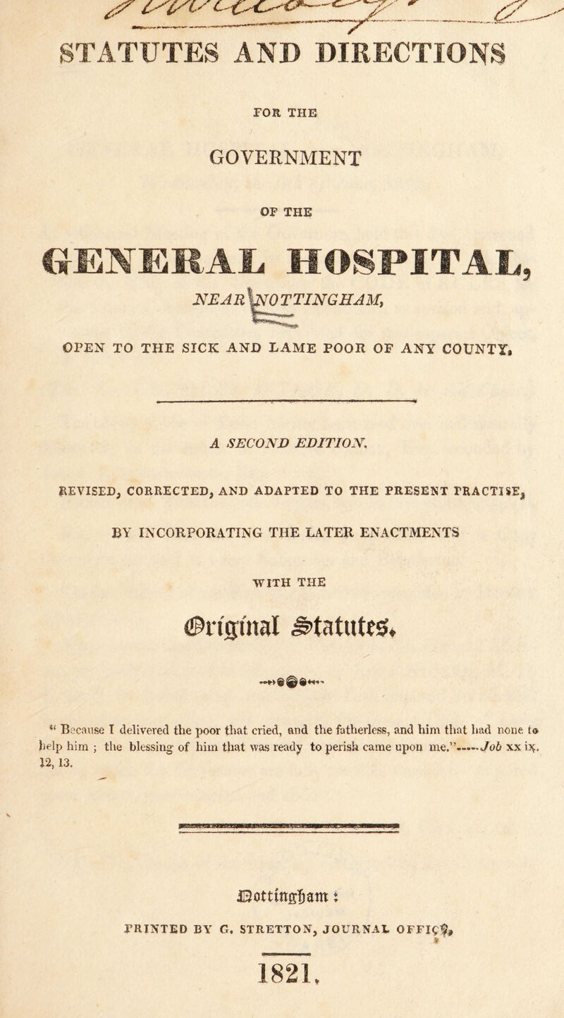 STATUTES AND DIRECTIONS FOR THE GOVERNMENT OF THE GENERAL HOSPITAL, 2VEARWO TTINGHAM, E***—«’» ****''**»»*. OPEN TO THE SICK AND LAME POOR OF ANY COUNTY* A SECOND EDITION. REVISED, CORRECTED, AND ADAPTED TO THE PRESENT PRACTISE, BY INCORPORATING THE LATER ENACTMENTS WITH THE Anginal statutes, «»*•*© @ Q+*•»-> “ Because I delivered the poor that cried, and the fatherless, and him that had none. t<s> help him ; the blessing of him that was ready to perish came upon me.”.Job xxi^. 12, 13. JSottfaffljam : PRINTED BY G. STRETTON, JOURNAL OFFI0* » 1821,