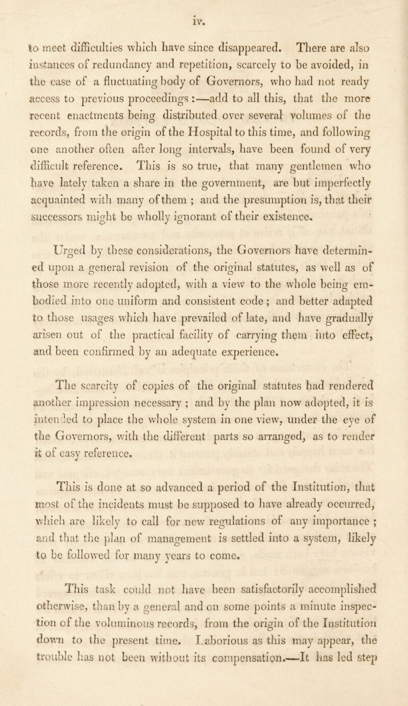 to meet difficulties which have since disappeared. There are also instances of redundancy and repetition, scarcely to be avoided, in the case of a fluctuating body of Governors, who had not ready access to previous proceedings :—add to all this, that the more recent enactments being distributed over several volumes of the records, from the origin of the Hospital to this time, and following one another often after long intervals, have been found of very difficult reference. This is so true, that many gentlemen who have lately taken a share in the government, are but imperfectly acquainted with many of them ; and the presumption is, that their successors might be wholly ignorant of their existence. Urged by those considerations, the Governors hare determin¬ ed upon a general revision of the original statutes, as well as of those more recently adopted, with a view to the whole being em¬ bodied into one uniform and consistent code ; and better adapted to those usages which have prevailed of late, and have gradually arisen out of the practical facility of carrying them into effe-ct, and been confirmed by an adequate experience. The scarcity of copies of the original statutes had rendered another impression necessary ; and by the plan now adopted, it is intended to place the whole system in one view, under the eye of the Governors, with the different parts so arranged, as to render it of easy reference. This is done at so advanced a period of the Institution, that most of the incidents must be supposed to have already occurred, which are likely to call for new regulations of any importance ; and that the plan of management is settled into a system, likely to be followed for many years to come. This task could not have been satisfactorily accomplished otherwise, than by a general and on some points a minute inspec¬ tion of the voluminous records, from the origin of the Institution down to the present time. Laborious as this may appear, the trouble lias not been without its compensation,—It has led step