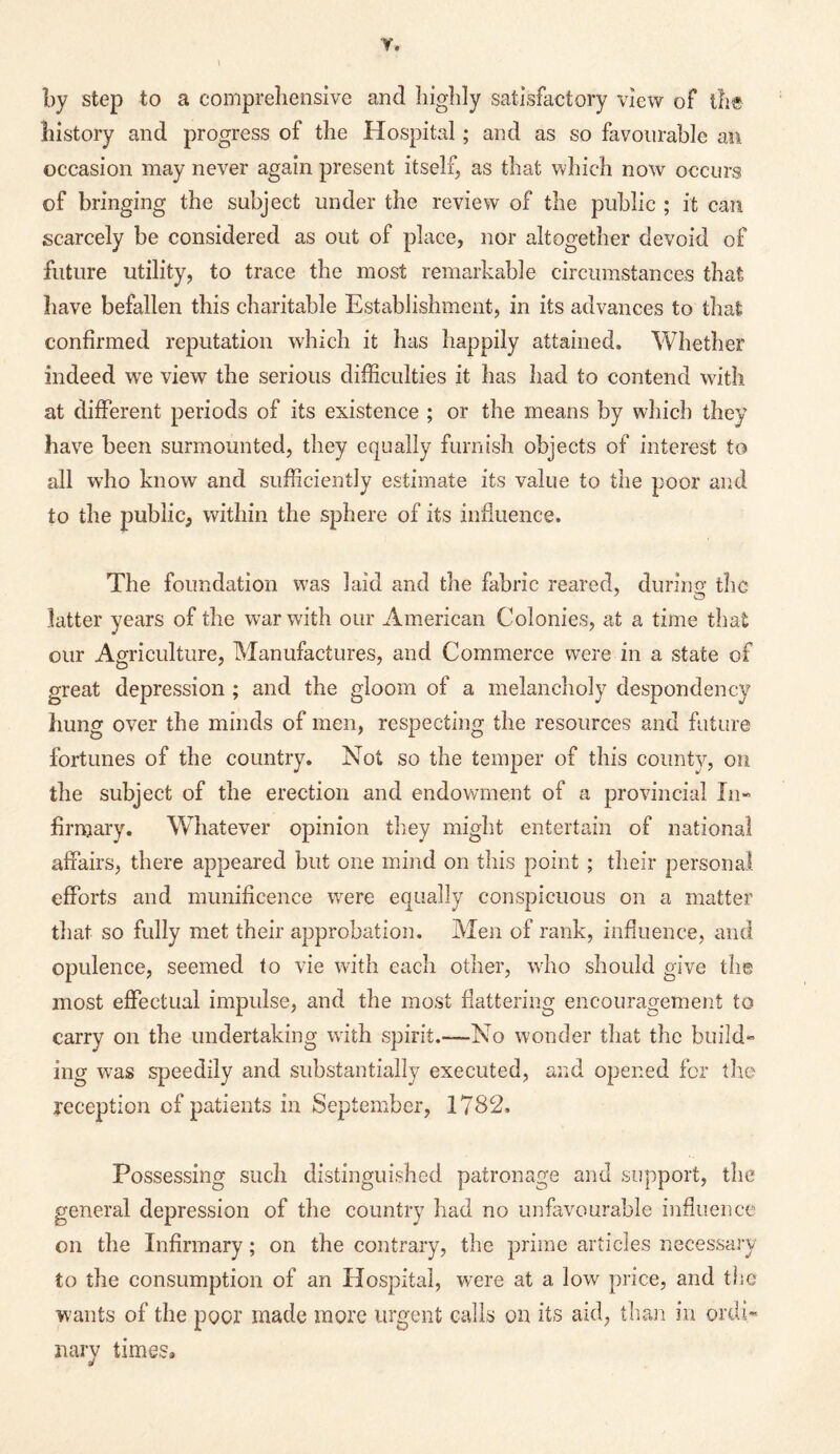 Y. by step to a comprehensive and highly satisfactory view of the history and progress of the Hospital; and as so favourable an occasion may never again present itself, as that which now occurs of bringing the subject under the review of the public ; it can scarcely be considered as out of place, nor altogether devoid of future utility, to trace the most remarkable circumstances that have befallen this charitable Establishment, in its advances to that confirmed reputation which it has happily attained. Whether indeed we view the serious difficulties it has had to contend with at different periods of its existence ; or the means by which they have been surmounted, they equally furnish objects of interest to all who know and sufficiently estimate its value to the poor and to the public, within the sphere of its influence. The foundation was laid and the fabric reared, during the latter years of the war with our American Colonies, at a time that our Agriculture, Manufactures, and Commerce were in a state of great depression ; and the gloom of a melancholy despondency hung over the minds of men, respecting the resources and future fortunes of the country. Not so the temper of this county, on the subject of the erection and endowment of a provincial In¬ firmary. Whatever opinion they might entertain of national affairs, there appeared but one mind on this point ; their personal efforts and munificence were equally conspicuous on a matter that so fully met their approbation. Men of rank, influence, and opulence, seemed to vie with each other, who should give the most effectual impulse, and the most flattering encouragement to carry on the undertaking with spirit.—No wonder that the build¬ ing was speedily and substantially executed, and opened for the yeception of patients in September, 1782, Possessing such distinguished patronage and support, the general depression of the country had no unfavourable influence on the Infirmary; on the contrary, the prime articles necessary to the consumption of an Hospital, were at a low price, and the wants of the poor made more urgent calls on its aid, than in ordi¬ nary times.