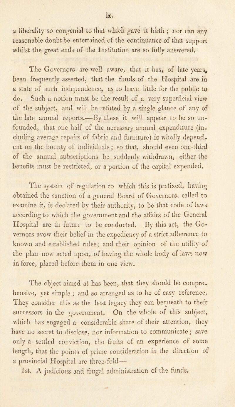 a liberality so congenial to that which gave it birth ; nor can any reasonable doubt be entertained of the continuance of that support whilst the great ends of the Institution are so fully answered. The Governors are well aware, that it has, of late years* been frequently asserted, that the funds of the Hospital are in a state of such independence, as to leave little for the public to do. Such a notion must be the result of a very superficial view of the subject, and will be refuted by a single glance of any of the late annual reports.—By these it will appear to be so un¬ founded, that one half of the necessary annual expenditure (in¬ cluding average repairs of fabric and furniture) is wholly depend¬ ent on the bounty of individuals ; so that, should even one-third of the annual subscriptions be suddenly withdrawn, either the benefits must be restricted, or a portion of the capital expended. The system qf regulation to which this is prefixed, having obtained the sanction of a general Board of Governors, called to O examine it, is declared by their authority, to he that code of laws according to which the government and the affairs of the General Hospital are in future to be conducted. By this act, the Go¬ vernors avow their belief in the expediency of a strict adherence to known and established rules; and their opinion of the utility of the plan now acted upon, of having the whole body of law's now in force, placed before them in one view. The object aimed at has been, that they should be compre¬ hensive, yet simple ; and so arranged as to be of easy reference. They consider this as the best legacy they can bequeath to their successors in the government. On the whole of this subject, which has engaged a considerable share of their attention, they have no secret to disclose, nor information to communicate; save only a settled conviction, the fruits of an experience of some length, that the points of prime consideration in the direction of a provincial Hospital are three-fold— 1st. A judicious and frugal administration of the funds.