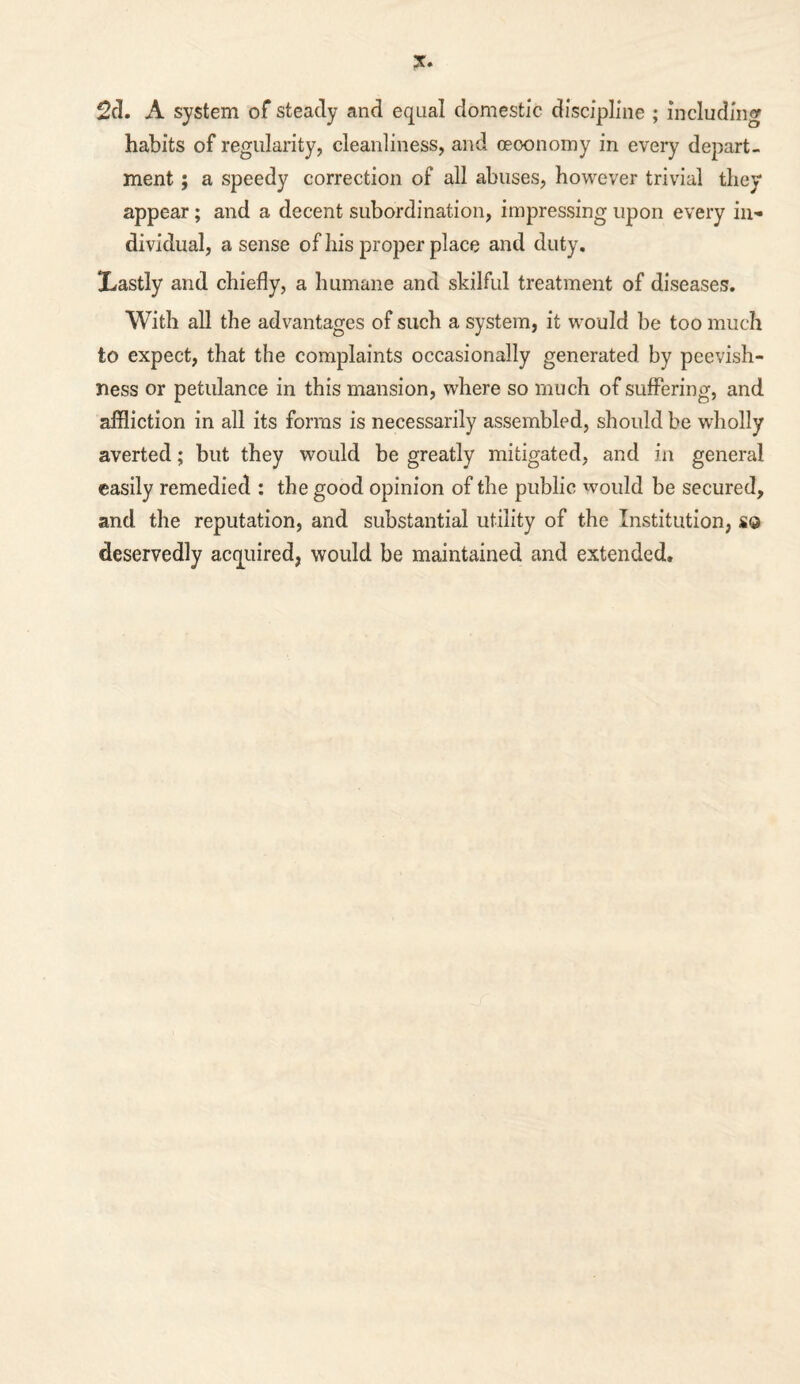 2cl. A system of steady and equal domestic discipline ; including habits of regularity, cleanliness, and oeoonomy in every depart¬ ment ; a speedy correction of all abuses, however trivial they appear; and a decent subordination, impressing upon every in¬ dividual, a sense of his proper place and duty. jLastly and chiefly, a humane and skilful treatment of diseases. With all the advantages of such a system, it would be too much to expect, that the complaints occasionally generated by peevish¬ ness or petulance in this mansion, where so much of suffering, and affliction in all its forms is necessarily assembled, should be wholly averted; but they would be greatly mitigated, and in general easily remedied : the good opinion of the public would be secured, and the reputation, and substantial utility of the Institution, s© deservedly acquired, would be maintained and extended.