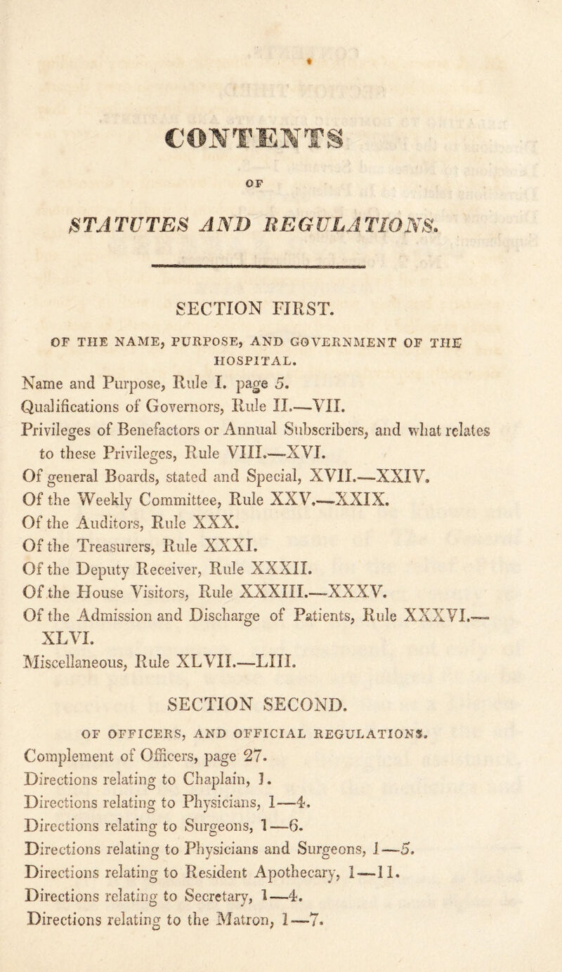 CONTENTS OF STATUTES AND REGULATIONS. SECTION FIRST. OF THE NAME, PURPOSE, AND GOVERNMENT OF THE PIOSP1TAL. Name and Purpose, Ride I. page 5. Qualifications of Governors, Rule II.—VII. Privileges of Benefactors or Annual Subscribers, and wliat relates to these Privileges, Rule VIII.—XVI. Of general Boards, stated and Special, XVII.—XXIV, Of the Weekly Committee, Rule XXV,—XXIX. Of the Auditors, Rule XXX. Of the Treasurers, Rule XXXI, Of the Deputy Receiver, Rule XXXII. Of the House Visitors, Rule XXXIII.—XXXV. Of the Admission and Discharge of Patients, Rule XXXVI.— XL VI. Miscellaneous, Rule XLVII.—LIII. SECTION SECOND. OF OFFICERS, AND OFFICIAL REGULATIONS. Complement of Officers, page 27. Directions relating to Chaplain, 1. Directions relating to Physicians, 1—4, Directions relating to Surgeons, 1 —6. Directions relating to Physicians and Surgeons, 1-—5. Directions relating to Resident Apothecary, 1-—11. Directions relating to Secretary, 1—4. Directions relating to the Matron, 1—7.