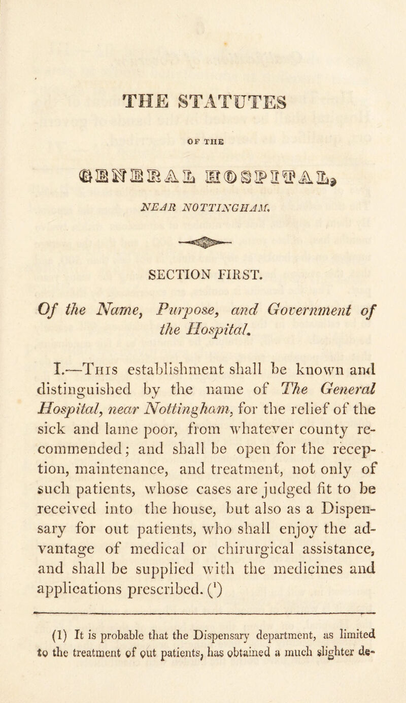 OF TIIE ©MKTHIBAIL BKBSIPlISPAtt NOTTINGHAM, SECTION FIRST. Of the Name, Purpose, and Government of the Hospital. I.—This establishment shall he known and distinguished by the name of The General Hospital\ near Nottingham, for the relief of the sick and lame poor, from whatever county re¬ commended; and shall he open for the recep¬ tion, maintenance, and treatment, not only of such patients, whose cases are judged fit to be received into the house, but also as a Dispen¬ sary for out patients, who shall enjoy the ad¬ vantage of medical or chirurgical assistance, and shall be supplied with the medicines and applications prescribed. (l) (1) It is probable that the Dispensary department, as limited to the treatment of out patients^ has obtained a much slighter