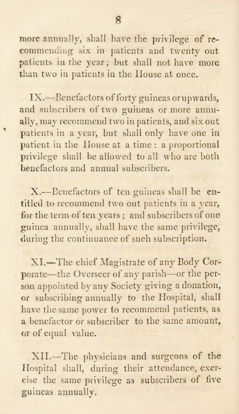 more annually, shall have the privilege of re¬ coin mending six in patients and twenty out patients in the year; but shall not have more than two in patients in the House at once. IX. —Benefactors of forty guineas or upwards, and subscribers of two guineas or more annu¬ ally, may recommend two in patients, and six out patients in a year, but shall only have one in patient in the House at a time : a proportional privilege shall be allowed to all who are both benefactors and annual subscribers. X. -—Benefactors of ten guineas shall be en¬ titled to recommend two out patients in a year, for the term of ten years ; and subscribers of one guinea annually, shall have the same privilege, during the continuance of such subscription. XL—'The chief Magistrate of any Body Cor¬ porate—the Overseer of any parish—or the per¬ son appointed by any Society giving a donation, or subscribing annually to the Hospital, shall have the same power to recommend patients, as a benefactor or subscriber to the same amount, or of equal value. XII.—The physicians and surgeons of the Hospital shall, during their attendance, exer¬ cise the same privilege as subscribers of five guineas annually.